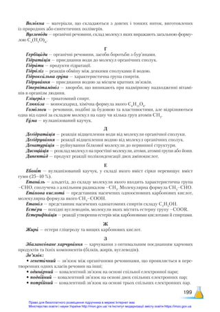 199
Волокна — матеріали, що складаються з довгих і тонких ниток, виготовлених
із природних або синтетичних полімерів.
Вуглеводи — органічні речовини, склад молекул яких виражають загальною форму-
лою Сn
(Н2
О)m
.
Г
Гербіциди — органічні речовини, засоби боротьби з бур’янами.
Гідратація — приєднання води до молекул органічних сполук.
Гідрати — продукти гідратації.
Гідроліз — реакція обміну між деякими сполуками й водою.
Гідроксильна група — характеристична група спиртів.
Гідрування — приєднання водню за місцем кратних зв’язків.
Гіпервітаміноз — хвороби, що виникають при надмірному надходженні вітамі-
нів в організм людини.
Гліцерол — триатомний спирт.
Глюкоза — моносахарид, хімічна формула якого С6
Н12
О6
.
Гомологи — речовини, подібні за будовою та властивостями, але відрізняються
одна від одної за складом молекул на одну чи кілька груп атомів СН2
.
Гума — вулканізований каучук.
Д
Дегідратація — реакція відщеплення води від молекули органічної сполуки.
Дегідрування — реакції відщеплення водню від молекул органічних сполук.
Денатурація — руйнування білкової молекули до первинної структури.
Дисоціація — розклад молекул на простіші молекули, атоми, атомні групи або йони.
Дипептид — продукт реакції поліконденсації двох амінокислот.
Е
Ебоніт — вулканізований каучук, у складі якого вміст сірки перевищує вміст
гуми (25–40 %).
Етаналь — альдегід, до складу молекули якого входить характеристична група
–СНО, сполучена з алкільним радикалом –СН3
. Молекулярна формула СН3
–СНО.
Етанова кислота — представник насичених одноосновних карбонових кислот,
молекулярна формула якого СН3
–СООН.
Етанол — представник насичених одноатомних спиртів складу С2
Н5
ОН.
Естери — похідні вуглеводнів, молекули яких містять естерну групу –СООR.
Естерифікація — реакції утворення естерів між карбоновими кислотами й спиртами.
Ж
Жири — естери гліцеролу та вищих карбонових кислот.
З
Збалансоване харчування — харчування з оптимальним поєднанням харчових
продуктів та їхніх компонентів (білків, жирів, вуглеводів).
Зв’язок:
• генетичний — зв’язок між органічними речовинами, що проявляється в пере-
твореннях одних класів речовин на інші;
• одинарний — ковалентний зв’язок на основі спільної електронної пари;
• подвійний — ковалентний зв’язок на основі двох спільних електронних пар;
• потрійний — ковалентний зв’язок на основі трьох спільних електронних пар.
Право для безоплатного розміщення підручника в мережі Інтернет має
Міністерство освіти і науки України http://mon.gov.ua/ та Інститут модернізації змісту освіти https://imzo.gov.ua
 