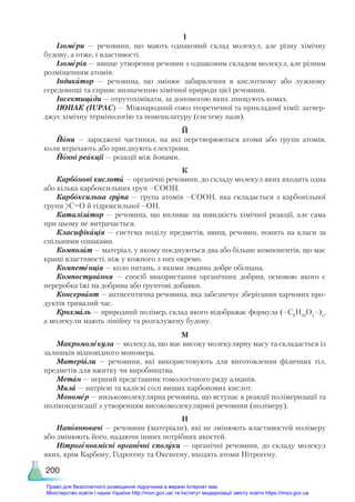 200
І
Ізомери — речовини, що мають однаковий склад молекул, але різну хімічну
будову, а отже, і властивості.
Ізомерія — явище утворення речовин з однаковим складом молекул, але різним
розміщенням атомів.
Індикатор — речовина, що змінює забарвлення в кислотному або лужному
середовищі та сприяє визначенню хімічної природи цієї речовини.
Інсектициди — отрутохімікати, за допомогою яких знищують комах.
ІЮПАК (IUРAC) — Міжнародний союз теоретичної та прикладної хімії; затвер-
джує хімічну термінологію та номенклатуру (систему назв).
Й
Йони — заряджені частинки, на які перетворюються атоми або групи атомів,
коли втрачають або приєднують електрони.
Йонні реакції — реакції між йонами.
К
Карбонові кислоти — органічні речовини, до складу молекул яких входить одна
або кілька карбоксильних груп –СООН.
Карбоксильна група — група атомів –СООН, яка складається з карбонільної
групи С=О й гідроксильної –ОН.
Каталізатор — речовина, що впливає на швидкість хімічної реакції, але сама
при цьому не витрачається.
Класифікація — система поділу предметів, явищ, речовин, понять на класи за
спільними ознаками.
Композит — матеріал, у якому поєднуються два або більше компонентів, що має
кращі властивості, ніж у кожного з них окремо.
Компетенція — коло питань, з якими людина добре обізнана.
Компостування — спосіб використання органічних добрив, основою якого є
переробка їжі на добрива або ґрунтові добавки.
Консервант — антисептична речовина, яка забезпечує зберігання харчових про-
дуктів тривалий час.
Крохмаль — природний полімер, склад якого відображає формула (–С6
Н10
О5
–)n
,
а молекули мають лінійну та розгалужену будову.
М
Макромолекула — молекула, що має високу молекулярну масу та складається із
залишків відповідного мономера.
Матеріали — речовини, які використовують для виготовлення фізичних тіл,
предметів для вжитку чи виробництва.
Метан — перший представник гомологічного ряду алканів.
Мила — натрієві та калієві солі вищих карбонових кислот.
Мономер — низькомолекулярна речовина, що вступає в реакції полімеризації та
поліконденсації з утворенням високомолекулярної речовини (полімеру).
Н
Наповнювачі — речовини (матеріали), які не змінюють властивостей полімеру
або змінюють його, надаючи інших потрібних якостей.
Нітрогеновмісні органічні сполуки — органічні речовини, до складу молекул
яких, крім Карбону, Гідрогену та Оксигену, входять атоми Нітрогену.
Право для безоплатного розміщення підручника в мережі Інтернет має
Міністерство освіти і науки України http://mon.gov.ua/ та Інститут модернізації змісту освіти https://imzo.gov.ua
 