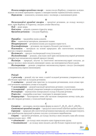 201
Номенклатура органічних сполук — назви сполук Карбону, утворених за відпо-
відною системою принципів і правил з використанням термінологічних понять.
Норпласти — композити, основою яких є полімери, а наповнювачі різні.
О
Оксигеновмісні органічні сполуки — органічні речовини, до складу молекул
яких, крім Карбону й Гідрогену, входять атоми Оксигену.
Олії — рідкі жири.
Омилення — реакція лужного гідролізу жиру.
Органічні речовини — сполуки Карбону.
П
Парафіни — традиційна назва алканів.
Піни — композитні матеріали, наповнені газами.
Піноутворювачі — речовини (гази) для надання пористості.
Пластифікатори — речовини, що надають більшої еластичності.
Пластмаси — матеріали на основі природних або синтетичних полімерів,
штучно створені людиною.
Поліетилен — продукт полімеризації етену (етилену).
Поліконденсація — реакція, унаслідок якої крім високомолекулярної речовини
утворюється низькомолекулярний продукт (вода).
Полімери — природні, штучні та синтетичні високомолекулярні сполуки, до
складу молекул яких входять мономерні ланки, що повторюються багато разів.
Полімеризація — реакція утворення високомолекулярних сполук (полімерів)
з низькомолекулярних (мономерів).
Р
Реакції:
• розкладу — реакції, під час яких з однієї складної речовини утворюються дві
або більше простіші за складом речовини;
• заміщення — реакції між простою та складною речовинами, коли атоми про-
стої речовини заміщають атоми в складній;
• галогенування — реакції взаємодії органічних речовин з галогенами;
• ізомеризації — реакції утворення ізомерів за нагрівання й участю каталізаторів.
Регенерація — відновлення попереднього складу й будови речовин.
Рециклінг — переробка пластмас і повторне їх використання.
Рециркуляція — багаторазове повне або часткове повернення потоку газів, рід-
ких або твердих речовин у технологічний процес.
С
Сахароза — дисахарид, молекулярна формула якого С12
Н22
О11
або С12
(Н2
О)11
.
Синтетичні органічні сполуки — продукти синтетичної хімічної промисловості.
Сировина — природні або синтетичні речовини (матеріали), які використовують
для виробництва продукції в різних галузях суспільного виробництва.
Спирти — органічні речовини, до складу молекул яких входить одна або кілька
гідроксильних груп –ОН:
• одноатомні — до складу яких входить одна гідроксильна група;
• багатоатомні — до складу яких входять дві або більше гідроксильні групи.
Право для безоплатного розміщення підручника в мережі Інтернет має
Міністерство освіти і науки України http://mon.gov.ua/ та Інститут модернізації змісту освіти https://imzo.gov.ua
 