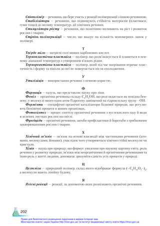 202
Співполімер — речовина, що бере участь у реакції полімеризації з іншою речовиною.
Стабілізатори — речовини, що підвищують стійкість матеріалів (пластмаси,
гуми тощо) до впливу температур, дії хімічних речовин.
Стимулятори росту — речовини, що позитивно впливають на ріст і розвиток
рослин і тварин.
Ступінь полімеризації — число, що вказує на кількість мономерних ланок у
полімері.
Т
Тверде мило — натрієві солі вищих карбонових кислот.
Термопластична пластмаса — полімер, що розм’якшується й плавиться в пев-
ному діапазоні температур з утворенням в’язких рідин.
Термореактивна пластмаса — полімер, який під час нагрівання втрачає плас-
тичність і форму та ніколи до неї не повертається після охолодження.
У
Утилізація — використання речовин з певною користю.
Ф
Фармація — галузь, що представляє науку про ліки.
Фенол — органічна речовина складу С6
Н5
ОН, що розглядається як похідна бен-
зену, у молекулі якого один атом Гідрогену заміщений на гідроксильну групу –ОН.
Ферменти — специфічні органічні каталізатори білкової природи, що регулю-
ють біохімічні процеси в живих організмах.
Фотосинтез — процес синтезу органічної речовини з вуглекислого газу й води
в зелених листках рослин на світлі.
Фунгіциди — органічні речовини, засоби профілактики й боротьби з грибковими
захворюваннями рослин і тварин.
Х
Хімічний зв’язок — зв’язок на основі взаємодії між частинками речовини (ато-
мами, молекулами, йонами), унаслідок чого утворюються хімічно стійкі молекули чи
кристали.
Хімія — наука про природу, що формує уявлення про наукову картину світу, роль
речовин у розвитку природи, зв’язки між неорганічними й органічними речовинами та
їхню роль у житті людини, допомагає зрозуміти єдність усіх процесів у природі.
Ц
Целюлоза — природний полімер, склад якого відображає формула (–С6
Н10
О5
–)n
,
а молекули мають лінійну будову.
Я
Якісні реакції — реакції, за допомогою яких розпізнають органічні речовини.
Право для безоплатного розміщення підручника в мережі Інтернет має
Міністерство освіти і науки України http://mon.gov.ua/ та Інститут модернізації змісту освіти https://imzo.gov.ua
 