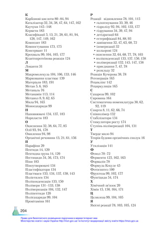 204
К
Карбонові кислоти 80–84, 94
Каталізатор 32, 34, 38, 47, 64, 147, 162
Каучуки 145–148
Кермети 183
Класифікації 5, 13, 21, 28, 61, 81, 94,
128, 147, 149, 162
Композит 183
Компостування 173, 175
Консервант 11
Крохмаль 99, 104, 105, 177
Ксантопротеїнова реакція 124
Л
Локанти 31
М
Макромолекула 104, 106, 133, 146
Марковання пластмас 139
Матеріали 183, 191
Метан 5, 6, 165
Метаналь 76
Метанамін 113, 114
Метанол 8, 9, 62, 65
Мила 94, 165
Моносахариди 99
Н
Наповнювачі 134, 137, 183
Норпласти 183
О
Окиснення 32, 38, 64, 77, 85
Олії 93, 94, 178
Омилення 94, 98
Органічні речовини 13, 21, 61, 156
П
Парафіни 29
Пептиди 14, 120
Пептидна група 14, 120
Пестициди 54, 56, 173, 174
Піни 183
Піноутворювачі 134
Пластифікатори 134
Пластмаси 133, 134, 137, 138, 143
Поліетилен 134
Поліконденсація 133, 150
Полімери 131–133, 138
Полімеризація 104, 132, 147
Поліпептиди 120
Полісахариди 99, 104
Провітаміни 161
Р
Реакції відновлення 78, 101, 115
• галогенування 33, 39, 46
• гідролізу 92, 94, 102, 133, 177
• гідрування 34, 39, 47, 94
• дегідратації 64
• естерифікації 84, 88, 93
• заміщення 32, 47, 65, 68, 72
• ізомеризації 32
• кольорові 124
• окиснення 32, 64, 68, 77, 78, 103
• поліконденсації 133, 137, 150, 158
• полімеризації 132, 145, 147, 158
• приєднання 7, 47, 78
• розкладу 32
Реакція Кучерова 38, 78
Регенерація 165
Рециклінг 142
Рециркуляція 165
С
Сахароза 99, 102
Сировина 164
Систематична номенклатура 30, 62,
92, 119
Спирти 8, 11, 62, 66, 74
Співполімер 132
Стабілізатори 134
Стимулятори росту 174
Ступінь полімеризації 104, 131
Т
Тверде мило 94
Теорія будови органічних сполук 16
У
Утилізація 141
Ф
Фенол 70–72
Ферменти 125, 162, 163
Формалін 78
Формула Кекуле 45
Фотосинтез 100
Фруктоза 99, 102, 177
Фунгіциди 54, 174
Х
Хімічний зв’язок 20
Хімія 15, 150, 164, 171
Ц
Целюлоза 99, 104, 105
Я
Якісні реакції 78, 103, 105, 124
Право для безоплатного розміщення підручника в мережі Інтернет має
Міністерство освіти і науки України http://mon.gov.ua/ та Інститут модернізації змісту освіти https://imzo.gov.ua
 
