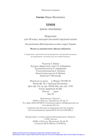 Навчальне видання
Савчин Марія Михайлівна
ХІМІЯ
(рівень стандарту)
Під­
руч­
ник
для 10 класу зак­
ла­
дів за­
галь­
ної середньої освіти
Рекомендовано Міністерством освіти і науки України
Видано за державні кошти. Продаж заборонено
У підручнику з навчальною метою використано ілюстративні матеріали,
що перебувають у вільному доступі в мережі Інтернет.
Редактор С. Кашка
Художнє оформлення, макет О. Андрущенко
Художній редактор О. Андрущенко
Технічний редактор Л. Ткаченко
Комп’ютерна верстка О. Руденко
Коректор Т. Мельничук
Підписано до друку р. Формат 70×100/16.
Папір офс. № 1. Гарнітура Петерсбург.
Друк офс. Ум. др. арк. 16,848. Обл.-вид. арк. 17,62.
Умовн. фарбовідб. 67,392.
Наклад прим.
Зам. №
Видавництво «Грамота».
01033, м. Київ, вул. Паньківська, 25, оф. 13.
Тел./факс: (044) 253-98-04. Електронна адреса: info@gramota.kiev.ua
www.gramota.kiev.ua
Свідоцтво про внесення до Державного реєстру України
суб’єктів видавничої справи ДК № 341 від 21.02.2001 р.
Віддруковано з готових діапозитивів видавництва «Грамота»
у ТОВ «Лагота»
04050, м. Київ, вул. Мельникова, 49, оф. 36.
Свідоцтво ДК № 4993 від 13.10.2015 р.
Право для безоплатного розміщення підручника в мережі Інтернет має
Міністерство освіти і науки України http://mon.gov.ua/ та Інститут модернізації змісту освіти https://imzo.gov.ua
 