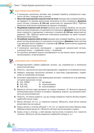 Тема 1. Теорія будови органічних сполук
22
ПІД­
СУ­
МО­
ВУ­
Є­
МО ВИВЧЕНЕ
•	 У молекулах органічних речовин між атомами Карбону утворюються кова­
лентні зв’язки, природа яких є різною.
•	 Простий (одинарний) ковалентний зв’язок виникає між атомами Карбону,
які віддають по одному валентному електрону на його утворення. Довжина
цього зв’язку становить 0,154  нм, валентний кут дорівнює109,5°. Орбіталі
валентних електронів спрямовані до вершин тетраедра.
•	 Подвійний ковалентний зв’язок виникає між атомами Карбону, які на утво­
рення зв’язку витрачають по два валентні електрони. Довжина такого зв’язку,
якщо порівняти з одинарним, є меншою і становить 0,134 нм, валентний кут
дорівнює 120°. Орбіталі валентних електронів розміщені на одній площині.
Молекула етену плоска.
•	 Потрійний ковалентний зв’язок виникає між атомами Карбону, які на утво­
рення зв’язку витрачають по три валентні електрони. Довжина такого зв’язку
є ще меншою проти подвійного і становить 0,120 нм, валентний кут дорівнює
180°. Молекула етину лінійна.
•	 У молекулах насичених вуглеводнів — одинарний ковалентний зв’язок,
у молекулі етену — подвійний, етину — потрійний.
•	 Усі органічні речовини можна класифікувати на три великі групи: вуглеводні,
оксигеновмісні, нітрогеновмісні.
ЗАВ­
ДАН­
НЯ ДЛЯ САМОКОН­
ТРО­
ЛЮ
1.	 Охарактеризуйте карбон-карбонові зв’язки, що утворюються в молекулах
органічних речовин.
2.	 Поясніть, чим різняться простий (одинарний), подвійний та потрійний зв’яз­
ки.
3.	 Наведіть приклади органічних речовин із простими (одинарними), подвій­
ними та потрійними зв’язками.
4.	 Установіть відповідність між формулами речовин і належністю їх до відповід­
ної групи органічних сполук.
	 А	 СН3
–СООН				 1	 вуглеводні
	 Б	 СН3
–СН3
					 2	 нітрогеновмісні
	 В	 H2
N–CH3
					 3	 оксигеновмісні
5.	 Відносна густина пари речовини за гелієм становить 15. Визначте відносну
молекулярну масу сполуки та складіть її формулу, знаючи, що речовина нале­
жить до оксигеновмісних.
6.	 Поясніть, як можна довести, що до складу продуктів горіння метану входять
карбон(ІV) оксид і вода.
7.	 Метан об’ємом 10 л (н. у.) повністю спалили. Обчисліть, який об’єм повітря
витратився під час реакції.
8.	 Суміш метану з етином об’ємом 1,12 л (н. у.) пропустили крізь бромну воду.
Увібрався бром масою 8 г. Обчисліть об’ємні частки речовин у суміші.
9.	 Суміш етану з етеном, у якій масова частка етену становить 0,2, повністю
спалили. Обчисліть об’єм утвореного карбон(IV) оксиду (н. у.).
Право для безоплатного розміщення підручника в мережі Інтернет має
Міністерство освіти і науки України http://mon.gov.ua/ та Інститут модернізації змісту освіти https://imzo.gov.ua
 