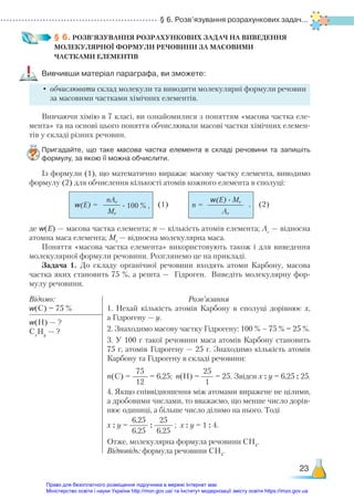 § 6. Розв’язування розрахункових задач...
23
§ 6. РОЗВ’ЯЗУВАННЯ РОЗРАХУНКОВИХ ЗАДАЧ НА ВИВЕДЕННЯ
МОЛЕКУЛЯРНОЇ ФОРМУЛИ РЕЧОВИНИ ЗА МАСОВИМИ ­
ЧАСТКАМИ ЕЛЕМЕНТІВ
Вивчивши матеріал параграфа, ви зможете:
•	обчислювати склад молекули та виводити молекулярні формули речовин
за масовими частками хімічних елементів.
Вивчаючи хімію в 7 класі, ви ознайомилися з поняттям «масова частка еле-
мента» та на основі цього поняття обчислювали масові частки хімічних елемен-
тів у складі різних речовин.
Пригадайте, що таке масова частка елемента в складі речовини та запишіть
формулу, за якою її можна обчислити.
Із формули (1), що математично виражає масову частку елемента, виводимо
формулу (2) для обчислення кількості атомів кожного елемента в сполуці:
де w(E) — масова частка елемента; n — кількість атомів елемента; Ar
— відносна
атомна маса елемента; Mr
— відносна молекулярна маса.
Поняття «масова частка елемента» використовують також і для виведення
молекулярної формули речовини. Розглянемо це на прикладі.
Задача 1. До складу органічної речовини входять атоми Карбону, масова
частка яких становить 75 %, а решта — Гідроген. Виведіть молекулярну фор-
мулу речовини.
Відомо:
w(C) = 75 %
Розв’язання
1. Нехай кількість атомів Карбону в сполуці дорівнює х,
а Гідрогену — у.
2. Знаходимо масову частку Гідрогену: 100 % – 75 % = 25 %.
3. У 100 г такої речовини маса атомів Карбону становить
75 г, атомів Гідрогену — 25 г. Знаходимо кількість атомів
Карбону та Гідрогену в складі речовини:
n(C) =
75
12
= 6,25; n(Н) =
25
1
= 25. Звідси х : у = 6,25 : 25.
4. Якщо співвідношення між атомами виражене не цілими,
а дробовими числами, то вважаємо, що менше число дорів-
нює одиниці, а більше число ділимо на нього. Тоді
х : у =
6,25
6,25
:
25
6,25
; х : у = 1 : 4.
Отже, молекулярна формула речовини СН4
.
Відповідь: формула речовини СН4
.
w(Н) — ?
Сх
Ну
— ?
nAr
Mr
w(E) · Mr
Ar
w(E) = n =
· 100 % , ,
(1) (2)
Право для безоплатного розміщення підручника в мережі Інтернет має
Міністерство освіти і науки України http://mon.gov.ua/ та Інститут модернізації змісту освіти https://imzo.gov.ua
 