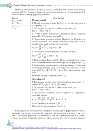 Тема 1. Теорія будови органічних сполук
24
Задача 2. Вуглеводень містить у своєму складі Карбон, масова частка якого
становить 80 %, і Гідроген. Відносна густина вуглеводню за гелієм дорівнює 7,5.
Виведіть молекулярну формулу речовини.
Відомо:
w(C) = 80 %
DHe
= 7,5
Розв’язання
Перший спосіб
1. Нехай кількість атомів Карбону в сполуці дорівнює х,
а Гідрогену — у.
2. Знаходимо масову частку Гідрогену в сполуці:
100 % – 80 % = 20 %.
3. У 100 г цього вуглеводню містяться атоми Карбону
масою 80 г і Гідрогену масою 20 г.
4. Знаходимо кількість атомів Карбону та Гідрогену в
складі речовини. Для цього їхню масу поділимо на від-
носні атомні маси кожного з елементів:
х : у =
80
12
:
20
1
; х : у = 6,6 : 20.
5. Знаходимо співвідношення атомів у молекулі:
х : у =
6,6
6,6
:
20
6,6
; х : у = 1 : 3.
6. Найпростіша формула СН3
. Оскільки такої формули не
існує, подвоюємо число атомів і отримуємо формулу С2
Н6
.
7. Перевіримо, чи правильно виведена формула. Для цього
визначимо молярну масу вуглеводню за відносною густи-
ною: М(Сх
Ну
) = 4 ∙ 7,5 = 30 г/моль. Таку молярну масу має
етан.
Відповідь: формула вуглеводню С2
Н6
.
Другий спосіб
1. Визначимо молярну масу вуглеводню за відносною гус-
тиною: М(Сх
Ну
) = 4 ∙ 7,5 = 30 г/моль.
2. Знаходимо масову частку Гідрогену в сполуці:
100 % – 80 % = 20 %.
3. Визначаємо кількість атомів Карбону та Гідрогену в
складі речовини:
х : у =
30 · 0,8
12
:
30 · 0,2
1
; х : у = 2 : 6.
Отже, формула речовини С2
Н6
.
Сх
Ну
— ?
Відповідь: формула вуглеводню С2
Н6
.
Уміння розв’язувати задачі на виведення молекулярної формули речовини за
масовими частками елементів має важливе значення для кожного учня (уче-
ниці). Виводячи формулу, ви визначаєте, що це за речовина, який її склад і
будова, які властивості вона проявляє. Це допоможе з’ясувати, корисна чи шкід-
Право для безоплатного розміщення підручника в мережі Інтернет має
Міністерство освіти і науки України http://mon.gov.ua/ та Інститут модернізації змісту освіти https://imzo.gov.ua
 