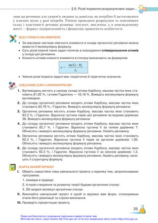 § 6. Розв’язування розрахункових задач...
25
лива ця речовина для здоров’я людини та довкілля, як потрібно її застосовувати
у власних цілях у разі потреби. Уміння проводити розрахунки та пояснювати
склад і властивості речовин розвиває інтелект, мислення, а в повсякденному
житті — формує підприємливість і фінансову грамотність особистості.
ПІД­
СУ­
МО­
ВУ­
Є­
МО ВИВЧЕНЕ
•	 За масовою часткою хімічного елемента в складі органічної речовини можна
вивести її молекулярну формулу.
•	 Суть розв’язання таких задач полягає в знаходженні співвідношення атомів
у складі цієї речовини.
•	 Кількість атомів кожного елемента в сполуці визначають за формулою
•	 Уміння розв’язувати задачі має теоретичне й практичне значення.
ЗАВ­
ДАН­
НЯ ДЛЯ САМОКОН­
ТРО­
ЛЮ
1.	 Вуглеводень містить у своєму складі атоми Карбону, масова частка яких ста­
новить 81,82 %, і атоми Гідрогену — 18,18 %. Виведіть молекулярну формулу
вуглеводню.
2.	 До складу органічної речовини входять атоми Карбону, масова частка яких
становить 82,76 %, і Гідроген. Виведіть молекулярну формулу речовини.
3.	 Органічна речовина містить атоми Карбону, масова частка яких становить
83,3 %, і Гідроген. Відносна густина парів цієї речовини за воднем дорівнює
36. Виведіть молекулярну формулу речовини.
4.	 До складу органічної речовини входять атоми Карбону, масова частка яких
становить 85,7 %, і Гідроген. Відносна густина її за гелієм дорівнює 7.
Обчисліть і виведіть молекулярну формулу речовини. Назвіть речовину.
5.	 Органічна речовина містить атоми Карбону, масова частка яких становить
92,3 %, і Гідроген. Відносна густина її парів за аргоном дорівнює 1,95.
Обчисліть і виведіть молекулярну формулу речовини.
6.	 До складу органічної речовини входять атоми Карбону, масова частка яких
становить 92,3 %, і Гідроген. Відносна густина її за неоном дорівнює 1,3.
Обчисліть і виведіть молекулярну формулу речовини. Назвіть речовину, напи­
шіть її структурну формулу.
НАВЧАЛЬНИЙ ПРОЕКТ
І.	 Оберіть самостійно тему навчального проекту з переліку тем, запропонованих
програмою. 
		 1. Ізомери в природі.
		 2. Історія створення та розвитку теорії будови органічних сполук.
		 3. 3D-моделі молекул органічних сполук.
ІІ.	 Виконайте навчальний проект в одній із відомих вам форм, спланувавши
етапи його реалізації та строки виконання.
ІІІ.	Проведіть презентацію проекту.
w(E) · Mr
Ar
n = .
Право для безоплатного розміщення підручника в мережі Інтернет має
Міністерство освіти і науки України http://mon.gov.ua/ та Інститут модернізації змісту освіти https://imzo.gov.ua
 