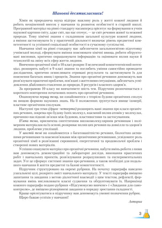 3
Шановні десятикласники!
Хімія як природнича наука відіграє важливу роль у житті кожної людини й
робить неоціненний внесок у навчання та розвиток особистості в старшій школі.
Програмний матеріал на рівні стандарту насамперед орієнтує на формування в учнів
наукової картини світу, адже світ, що нас оточує, — це світ речовин живої та неживої
природи. Тому хімічні знання є складником загальної культури кожної людини,
а
 
вміння застосовувати їх у практичній діяльності визначає рівень предметної ком-
петентності та успішної соціалізації особистості в сучасному суспільстві.
Навчання хімії на рівні стандарту має забезпечити загальноосвітню підготовку
учнівської молоді, сформувати вміння пояснювати хімічні явища, робити обґрунто-
вані висновки, критично опрацьовувати інформацію та оцінювати вплив науки й
технологій на зміну всіх сфер життя людини.
Вивчення органічної хімії в 10 класі розкриє її величезний компетентнісний потен-
ціал, розширить набуті в 9 класі знання та поглибить уміння самостійно проводити
дослідження, критично осмислювати отримані результати та застосовувати їх для
пояснення багатьох явищ і процесів. Знання про органічні речовини допоможуть вам
розв’язувати практичні проблеми, пов’язані з життєвими ситуаціями, забезпечать усві-
домлення дбайливого ставлення до природи, її ресурсів і власного здоров’я.
За програмою 10 класу ви вивчатимете шість тем. Підручник розпочинається з
короткого повторення початкових понять про органічні речовини.
Опановуючи першу тему, ви ознайомитеся з теорією будови органічних сполук
як вищою формою наукових знань. На її положеннях ґрунтується явище ізомерії,
властиве органічним сполукам.
Наступні три теми (друга–четверта) розширять ваші знання про класи органіч-
них речовин, зокрема про будову їхніх молекул, взаємний вплив атомів у молекулах,
причинно-наслідкові зв’язки між будовою, властивостями та застосуванням.
П’ята тема, присвячена синтетичним високомолекулярним речовинам і полі-
мерним матеріалам на їх основі, розкриває вплив цих речовин на довкілля та здоров’я
людини, проблеми утилізації.
У шостій темі ви ознайомитеся з багатоманітністю речовин, біологічно актив-
ними речовинами та взаємозв’язками між органічними речовинами, усвідомите роль
органічної хімії в розв’язанні сировинної, енергетичної та продовольчої проблем і
створенні нових матеріалів.
Успішно опанувати матеріал про органічні речовини, набути вмінь роботи з ними
вам допоможуть демонстраційні та лабораторні досліди, виконання практичних
робіт і навчальних проектів, розв’язування розрахункових та експериментальних
задач. Усе це сформує системні знання про речовини, а також необхідні для подаль-
шого навчання й життя предметні та базові компетентності.
Підручник структуровано на окремі рубрики. На початку параграфа наведено
узагальнені цілі, розкрито зміст навчального матеріалу. У тексті параграфа вміщено
запитання та завдання з метою діалогічної взаємодії з цим текстом, рефлексії, фор-
мування вмінь висловлювати власні судження та обґрунтовувати їх. Наприкінці
кожного параграфа подано рубрики «Підсумовуємо вивчене» і «Завдання для само-
контролю», де вміщено різнорівневі завдання в порядку зростання складності.
Краще орієнтуватися в підручнику вам допоможуть умовні позначення рубрик.
Щиро бажаю успіхів у навчанні!
Авторка
 