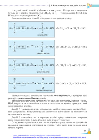 § 7. Класифікація вуглеводнів. Алкани
33
Наступні стадії реакції відбуваються поступово. Продуктом хлорування
метану на ІІ стадії є дихлорометан CH2
Cl2
, на ІІІ — трихлорометан CHCl3
і на
ІV стадії — тетрахлорометан СCl4
.
Запишемо рівняння реакцій поступового хлорування метану:
— C — Н + Cl — Cl Н — С — Cl + HCl,
H H
H
H H
—
—
—
—
хлорометан
hv
або СН4
+ Сl2
→ CH3
Cl + HCl;
— C — Н + Cl — Cl Н — С — Cl + HCl,
H H
H
Cl Cl
—
—
—
—
дихлорометан
hv
або СН3
Cl + Сl2
→ CH2
Cl2
+ HCl;
— C — Н + Cl — Cl H — С — Cl + HCl,
Cl Cl
H
Cl Cl
—
—
—
—
трихлорометан
hv
або СН2
Cl2
+ Сl2
→ CHCl3
+ HCl;
— C — Н + Cl — Cl Cl — С — Cl + HCl,
Cl Cl
Cl
Cl Cl
—
—
—
—
тетрахлорометан
hv
або СНCl3
+ Сl2
→ CСl4
+ HCl.
Реакції взаємодії з галогенами називають галогенуванням, а продукти цих
реакцій — галогенопохідними алканів.
Відношення насичених вуглеводнів до сильних окисників, кислот і лугів.
Щоб з’ясувати, чи взаємодіють алкани з кислотами та лугами, проведемо такі
демонстраційні досліди.
Дослід 1. Пропустимо метан крізь розчин калій перманганату, що має фіоле-
тове забарвлення. Колір розчину не змінюється, тобто метан не окиснюється
сильними окисниками.
Дослід 2. Аналогічно, як і в першому досліді, пропустимо метан почергово
крізь розчини кислоти й лугу. Жодних змін не спостерігається.
Отже, можна зробити висновок, що за звичайних умов алкани не реагують із
сильними окисниками, кислотами та лугами, тобто щодо цих речовин вони
хімічно інертні.
Право для безоплатного розміщення підручника в мережі Інтернет має
Міністерство освіти і науки України http://mon.gov.ua/ та Інститут модернізації змісту освіти https://imzo.gov.ua
 