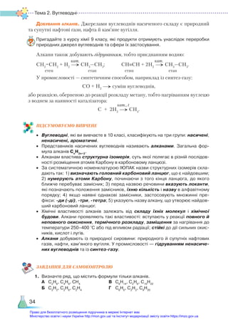 Тема 2. Вуглеводні
34
Добування алканів. Джерелами вуглеводнів насиченого складу є природний
та супутні нафтові гази, нафта й кам’яне вугілля.
Пригадайте з курсу хімії 9 класу, які продукти отримують унаслідок переробки
природних джерел вуглеводнів та сфери їх застосування.
Алкани також добувають гідруванням, тобто приєднанням водню:
СН2
=СН2
+ Н2
→ СН3
—СН3
; СН≡СН + 2Н2
→ СН3
—СН3
.
етен етан етин етан
У промисловості — синтетичним способом, наприклад із синтез-газу:
СО + Н2
→ суміш вуглеводнів,
або реакцією, оберненою до реакції розкладу метану, тобто нагріванням вуглецю
з воднем за наявності каталізатора:
С + 2Н2
→ CH4
.
ПІД­
СУ­
МО­
ВУ­
Є­
МО ВИВЧЕНЕ
•	 Вуглеводні, які ви вивчаєте в 10 класі, класифікують на три групи: насичені,
ненасичені, ароматичні.
•	 Представників насичених вуглеводнів називають алканами. Загальна фор­
мула алканів Сn
H2n+2
.
•	 Алканам властива структурна ізомерія, суть якої полягає в різній послідов­
ності розміщення атомів Карбону в карбоновому ланцюзі.
•	 За систематичною номенклатурою ІЮПАК назви структурних ізомерів скла­
дають так: 1) визначають головний карбоновий ланцюг, що є найдовшим;
2) нумерують атоми Карбону, починаючи з того кінця ланцюга, до якого
ближче перебуває замісник; 3) перед назвою речовини вказують локанти,
які позначають положення замісників, їхню кількість і назву в алфавітному
порядку; 4) якщо наявні однакові замісники, застосовують множинні пре­
фікси: -ди (-ді), -три, -тетра; 5) указують назву алкану, що утворює найдов­
ший карбоновий ланцюг.
•	 Хімічні властивості алканів залежать від складу їхніх молекул і хімічної
будови. Алкани проявляють такі властивості: вступають у реакції повного й
непов­
ного окиснення, термічного розкладу, заміщення за нагрівання до
температури 250–400 °С або під впливом радіації; стійкі до дії сильних окис­
ників, кислот і лугів.
•	 Алкани добувають із природної сировини: природного й супутніх нафтових
газів, нафти, кам’яного вугілля. У промисловості — гідруванням ненасиче-
них вуглеводнів та із синтез-газу.
ЗАВ­
ДАН­
НЯ ДЛЯ САМОКОН­
ТРО­
ЛЮ
1.	 Визначте ряд, що містить формули тільки алканів.
	 А	 С2
Н6
, С4
Н8
, СН4
					 В	 С6
Н14
, С2
Н6
, С10
Н22
	 Б	 С2
Н2
, С2
Н6
, С2
Н4
					 Г	 С6
Н6
, С2
Н2
, С9
Н20
кат. кат.
кат., t
Право для безоплатного розміщення підручника в мережі Інтернет має
Міністерство освіти і науки України http://mon.gov.ua/ та Інститут модернізації змісту освіти https://imzo.gov.ua
 