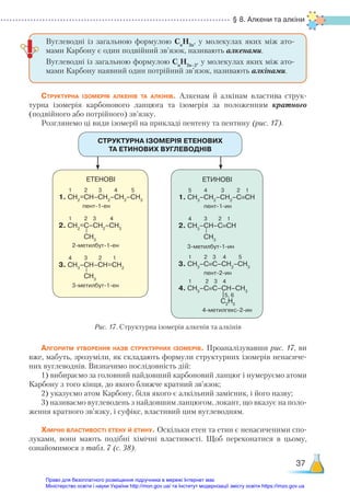§ 8. Алкени та алкіни
37
Структурна ізомерія алкенів та алкінів. Алкенам й алкінам властива струк-
турна ізомерія карбонового ланцюга та ізомерія за положенням кратного
(подвійного або потрійного) зв’язку.
Розглянемо ці види ізомерії на прикладі пентену та пентину (рис. 17).
Вуглеводні із загальною формулою Сn
Н2n
, у молекулах яких між ато-
мами Карбону є один подвійний зв’язок, називають алкенами.
Вуглеводні із загальною формулою Сn
Н2n–2
, у молекулах яких між ато-
мами Карбону наявний один потрійний зв’язок, називають алкінами.
СТРУКТУРНА ІЗОМЕРІЯ ЕТЕНОВИХ  
ТА ЕТИНОВИХ ВУГЛЕВОДНІВ
ЕТЕНОВІ
1 2 3 4 5
1. СН2
=СН–СН2
–СН2
–СН3
пент-1-ен
1 2 3 4
2. СН2
=С–СН2
–СН3
2-метилбут-1-ен
4 3 2 1
3. СН3
–СН–СН=СН2
3-метилбут-1-ен
CH3
CH3
ЕТИНОВІ
5 4 3 2 1
1. СН3
–СН2
–СН2
–С≡СН
пент-1-ин
4 3 2 1
2. СН3
–СН–С≡СН
3-метилбут-1-ин
1 2 3 4 5
3. СН3
–С≡С–СН2
–СН3
пент-2-ин
1 2 3 4
4. СН3
–С≡С–СН–СН3
5, 6
4-метилгекс-2-ин
CH3
C2
H5
Рис. 17. Структурна ізомерія алкенів та алкінів
Алгоритм утворення назв структурних ізомерів. Проаналізувавши рис. 17, ви
вже, мабуть, зрозуміли, як складають формули структурних ізомерів ненасиче-
них вуглеводнів. Визначимо послідовність дій:
1) вибираємо за головний найдовший карбоновий ланцюг і нумеруємо атоми
Карбону з того кінця, до якого ближче кратний зв’язок;
2) указуємо атом Карбону, біля якого є алкільний замісник, і його назву;
3) називаємо вуглеводень з найдовшим ланцюгом, локант, що вказує на поло-
ження кратного зв’язку, і суфікс, властивий цим вуглеводням.
Хімічні властивості етену й етину. Оскільки етен та етин є ненасиченими спо-
луками, вони мають подібні хімічні властивості. Щоб переконатися в цьому,
ознайомимося з табл. 7 (с. 38).
Право для безоплатного розміщення підручника в мережі Інтернет має
Міністерство освіти і науки України http://mon.gov.ua/ та Інститут модернізації змісту освіти https://imzo.gov.ua
 