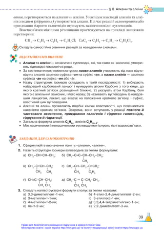 § 8. Алкени та алкіни
39
вання, перетворюються на алкени чи алкіни. Унаслідок взаємодії алкенів та алкі-
нів з воднем (гідрування) утворюються алкани. Під час реакцій галогенування або
приєднання гідроген галогенідів отримують галогенопохідні вуглеводнів.
Взаємозв’язки між цими речовинами простежуються на прикладі ланцюжків
перетворень:
СН4
→ С2
Н2
→ С2
Н4
→ С2
Н5
Cl; CaC2
→ C2
H2
→ С2
Н4
→ С2
Н4
Cl2
.
Складіть самостійно рівняння реакцій за наведеними схемами.
ПІД­
СУ­
МО­
ВУ­
Є­
МО ВИВЧЕНЕ
•	 Алкени та алкіни — ненасичені вуглеводні, які, так само як і насичені, утворю­
ють відповідні гомологічні ряди.
•	 За систематичною номенклатурою назви алкенів утворюють від назв відпо­
відних алканів заміною суфікса -ан на суфікс -ен, а назви алкінів — заміною
суфікса -ан на суфікс -ин або -ін.
•	 Назву структурних ізомерів складають у такій послідовності: 1) вибирають
найдовший карбоновий ланцюг і нумерують атоми Карбону з того кінця, до
якого кратний зв’язок розміщений ближче; 2)  указують атом Карбону, біля
якого є алкільний замісник, і його назву; 3) називають вуглеводень із найдов­
шим ланцюгом, локант, що вказує на положення кратного зв’язку, і суфікс,
властивий цим вуглеводням.
•	 Алкени та алкіни проявляють подібні хімічні властивості, що пояснюється
наявністю кратних зв’язків. Зокрема, вони вступають у реакції повного й
часткового окиснення, приєднання галогенів і гідроген галогенідів,
гідрування й гідратації.
•	 Загальна формула алкенів Сn
H2n
, алкінів Сn
H2n–2
.
•	 Між насиченими й ненасиченими вуглеводнями існують тісні взаємозв’язки.
ЗАВ­
ДАН­
НЯ ДЛЯ САМОКОН­
ТРО­
ЛЮ
1.	 Сформулюйте визначення понять «алкени», «алкіни».
2.	 Назвіть структурні ізомери вуглеводнів за їхніми формулами:
	 а)	 СН3
–СН=СН–СН3
;		 б)	 СН3
–С≡С–СН–СН2
–СН3
;		
	 в)	 СН3
–С=СН–СН2
; 		 г)	 СН3
–СН–СН2
–С=СН2
;
	 ґ)	 СН≡С–СН–СН2
;			 д)	 СН3
–С = С–СН2
–СН3
.
3.	 Складіть напівструктурні формули сполук за їхніми назвами:
	 а)	 3,3-диметилпент-1-ен;
	 в)	 3-метилпент-1-ин;
	 ґ)	 4-метилпент-2-ин;
	 е)	 пент-2-ин;
	 б)	 4-етил-3,4-диметилгепт-2-ен;
	 г)	 3-етилгекс-1-ин;
	 д)	 3,3,4,4-тетраметилгекс-1-ен;
	 є)	 2,2-диметилгепт-3-ин.
CH3
CH3 CH3
CH3
C2
H5
CH3 CH3 CH3
CH3
Право для безоплатного розміщення підручника в мережі Інтернет має
Міністерство освіти і науки України http://mon.gov.ua/ та Інститут модернізації змісту освіти https://imzo.gov.ua
 