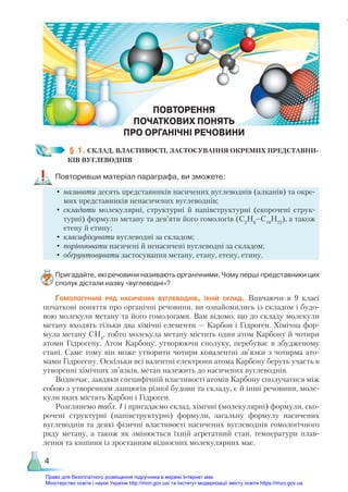 4
ПОВТОРЕННЯ
ПОЧАТКОВИХ ПОНЯТЬ
ПРО ОРГАНІЧНІ РЕЧОВИНИ
П
§ 1. СКЛАД, ВЛАСТИВОСТІ, ЗАСТОСУВАННЯ ОКРЕМИХ ПРЕДСТАВНИ-
КІВ ВУГЛЕВОДНІВ
Повторивши матеріал параграфа, ви зможете:
•	називати десять представників насичених вуглеводнів (алканів) та окре-
мих представників ненасичених вуглеводнів;
•	складати молекулярні, структурні й напівструктурні (скорочені струк-
турні) формули метану та дев’яти його гомологів (С2
Н6
–С10
Н22
), а також
етену й етину;
•	класифікувати вуглеводні за складом;
•	порівнювати насичені й ненасичені вуглеводні за складом;
•	обґрунтовувати застосування метану, етану, етену, етину.
Пригадайте, які речовини називають органічними. Чому перші представники цих
сполук дістали назву «вуглеводні»?
Гомологічний ряд насичених вуглеводнів, їхній склад. Вивчаючи в 9 класі
початкові поняття про органічні речовини, ви ознайомились із складом і будо-
вою молекули метану та його гомологами. Вам відомо, що до складу молекули
метану входять тільки два хімічні елементи — Карбон і Гідроген. Хімічна фор-
мула метану СН4
, тобто молекула метану містить один атом Карбону й чотири
атоми Гідрогену. Атом Карбону, утворюючи сполуку, перебуває в збудженому
стані. Саме тому він може утворити чотири ковалентні зв’язки з чотирма ато-
мами Гідрогену. Оскільки всі валентні електрони атома Карбону беруть участь в
утворенні хімічних зв’язків, метан належить до насичених вуглеводнів.
Водночас, завдяки специфічній властивості атомів Карбону сполучатися між
собою з утворенням ланцюгів різної будови та складу, є й інші речовини, моле-
кули яких містять Карбон і Гідроген.
Розглянемо табл. 1 і пригадаємо склад, хімічні (молекулярні) формули, ско-
рочені структурні (напівструктурні) формули, загальну формулу насичених
вуглеводнів та деякі фізичні властивості насичених вуглеводнів гомологічного
ряду метану, а також як змінюється їхній агрегатний стан, температури плав-
лення та кипіння із зростанням відносних молекулярних мас.
Право для безоплатного розміщення підручника в мережі Інтернет має
Міністерство освіти і науки України http://mon.gov.ua/ та Інститут модернізації змісту освіти https://imzo.gov.ua
 