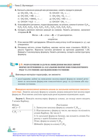 Тема 2. Вуглеводні
40
4. Напишіть рівняння реакцій між речовинами, назвіть продукти реакцій:
	 a)	 СН2
=СН2
+ Br2
→ ... ; 				 б)	 СН≡СН + Cl2
→ ... ;
	 в)	 СН2
=СН2
+ НBr → ... ; 				 г)	 CH2
=CH2
+ O2
→ ... ;
	 ґ)	 СН2
=СН2
+ КMnO4
→ ... ; 			 д)	 CH2
=CH2
+ HCl → ... ;
	 е)	 СН≡СН + Н2
О → ... ;				 є)	 CH≡CH + 2H2
→ ... .
5.	 Класифікуйте речовини, подані формулами, на алкани, алкени й алкіни: С5
Н10
,
С2
Н6
, С3
Н4
, С9
Н20
, С4
Н6
, С6
Н14
, С7
Н14
, С8
Н16
, С5
Н8
, С2
Н2
, С8
Н18
.
6.	 Складіть рівняння хімічних реакцій за схемою. Назвіть речовини, зазначені
літерами А і Б.
Метан → А → етан → Б → 1,2-дихлороетан.
↓
хлороетан
7.	 Етан масою 240 г дегідрували. Обчисліть масу етену та об’єм водню (н. у.), що
утворилися.
8.	 Речовина містить атоми Карбону, масова частка яких становить 88,89 %,
решта  Гідроген. Відносна густина речовини за аргоном дорівнює 1,35.
Виведіть її молекулярну формулу. Назвіть речовину, складіть напівструктурну
формулу.
§ 9. РОЗРАХУНКОВІ ЗАДАЧІ НА ВИВЕДЕННЯ МОЛЕКУЛЯРНОЇ
ФОРМУЛИ РЕЧОВИНИ ЗА ЗАГАЛЬНОЮ ФОРМУЛОЮ ГОМОЛОГІЧНОГО
РЯДУ ТА ГУСТИНОЮ АБО ВІДНОСНОЮ ГУСТИНОЮ
Вивчивши матеріал параграфа, ви зможете:
•	розв’язувати задачі на виведення молекулярної формули певної речо-
вини за загальною формулою гомологічного ряду та густиною або від-
носною густиною.
Виведення молекулярної формули алканів за загальною формулою гомологіч­
ного ряду. Знаючи загальну формулу алканів, можна виводити їхні молекулярні
формули. Розглянемо декілька прикладів розв’язування відповідних задач.
Задача 1. Виведіть молекулярну формулу алкану, до складу якого входять
7 атомів Карбону.
Відомо:
n(C) = 7
Розв’язання
1. Записуємо загальну формулу алканів: Сn
H2n+2
.
2. Підставляємо у формулу число, що вказує на кількість
атомів Карбону. Це число 7.
3. Із загальної формули бачимо, що кількість атомів Гід-
рогену є вдвічі більшою плюс 2.
Отже, формула алкану С7
Н16
.
Відповідь: формула алкану С7
Н16
.
Сx
Нy
— ?
Право для безоплатного розміщення підручника в мережі Інтернет має
Міністерство освіти і науки України http://mon.gov.ua/ та Інститут модернізації змісту освіти https://imzo.gov.ua
 