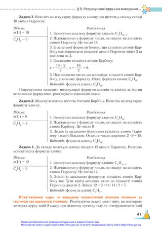 § 9. Розрахункові задачі на виведення...
41
Задача 2. Виведіть молекулярну формулу алкану, що містить у своєму складі
18 атомів Гідрогену.
Відомо:
n(Н) = 18
Розв’язання
1. Записуємо загальну формулу алканів: Сn
H2n+2
.
2. Підставляємо у формулу число, що вказує на кількість
атомів Гідрогену. Це число 18.
3. Із загальної формули бачимо, що кількість атомів Кар-
бону має відповідати кількості атомів Гідрогену мінус 2 та
поділено на 2.
4. Знаходимо кількість атомів Карбону:
х =
18 – 2
2
; х =
16
2
= 8.
5. Підставляємо число, що відповідає кількості атомів Кар-
бону, у загальну формулу. Отже, формула алкану С8
Н18
.
Відповідь: формула алкану С8
Н18
.
Сx
Нy
— ?
Потренуємося виводити молекулярні формули алкенів та алкінів за їхніми
загальними формулами, розв’язуючи відповідні задачі.
Задача 3. Молекула алкену містить 9 атомів Карбону. Виведіть молекулярну
формулу алкену.
Відомо:
n(C) = 9
Розв’язання
1. Записуємо загальну формулу алкенів: Сn
H2n
.
2. Підставляємо у формулу число, що вказує на кількість
атомів Карбону. Це число 9.
3. Згідно із загальною формулою кількість атомів Гідро-
гену є вдвічі більшою. Отже, це число дорівнює 2 ∙ 9 = 18.
Відповідь: формула алкену С9
Н18
.
Сx
Нy
— ?
Задача 4. До складу молекули алкіну входять 12 атомів Гідрогену. Виведіть
молекулярну формулу алкіну.
Відомо:
n(H) = 12
Розв’язання
1. Записуємо загальну формулу алкінів: Сn
H2n–2
.
2. Підставляємо у формулу число, що вказує на кількість
атомів Гідрогену. Це число 12.
3. Згідно із загальною формулою кількість атомів Кар-
бону має бути вдвічі меншою, якщо до кількості атомів
Гідрогену додати 2. Звідси 12 + 2 =14; 14 : 2 = 7.
Відповідь: формула алкіну С7
Н12
.
Сx
Нy
— ?
Розв’язування задач на виведення молекулярної формули речовини за
густиною або відносною густиною. Розв’язуючи задачі цього типу, ви повторите
матеріал курсу хімії 8 класу про відносну густину газу та інтегруватимете свої
Право для безоплатного розміщення підручника в мережі Інтернет має
Міністерство освіти і науки України http://mon.gov.ua/ та Інститут модернізації змісту освіти https://imzo.gov.ua
 