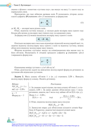 Тема 2. Вуглеводні
42
знання з фізики з поняттям «густина газу», що вказує на масу 1 л цього газу за
нормальних умов.
Пригадаємо, що таке відносна густина газів. Її позначають літерою латин-
ського алфавіту D (читають «де» ) і визначають за формулою
(1)
де М1
, М2
— молярні маси різних газів.
Отже, відносна густина показує, у скільки разів молярна маса одного газу
більша або менша за молярну масу іншого газу за однакових умов.
За формулою (1) можна визначити молярну масу одного з газів:
(2)
Оскільки молярна маса чисельно відповідає відносній молекулярній масі, то,
знаючи відносну молекулярну масу одного з газів та відносну густину, можна
обчислити відносну молекулярну масу іншого.
Фізична величина «густина» вказує на співвідношення між масою газу та
його об’ємом. Позначають її літерою грецького алфавіту ρ (читають «ро»)
і виражають формулою
Одиницями виміру густини є г/см3
або кг/м3
.
Отже, розв’язуємо задачі на виведення молекулярної формули речовини за
густиною або відносною густиною.
Задача 5. Маса алкану об’ємом 1 л (н. у.) становить 2,59 г. Виведіть
молекулярну формулу алкану. Назвіть речовину.
Відомо:
V(Cn
H2n+2
) = 1 л
m(1 л) = 2,59 г
Розв’язання
1. За умовою задачі відомо, що маса алкану об’ємом 1 л ста-
новить 2,59 г. За цими даними обчислюємо масу 1 моль
речовини, знаючи, що 1 моль газу займає об’єм 22,4 л (н. у.).
Якщо 1 л — 2,59 г,
22,4 л — х; тоді х =
22,4 л ∙ 2,59 г
1 л
= 58 г.
2. Отже, відносна молекулярна маса сполуки
Мr
(Cn
H2n+2
) = 58.
3. Записуємо вираз для обчислення кількості атомів Кар-
бону й Гідрогену, знаючи їхні відносні атомні маси:
Мr
(Cn
H2n+2
) = Ar(C) ∙ n + Ar(H) ∙ (2n + 2);
Мr
(Cn
H2n+2
) = 12 ∙ n + 2n + 2 = 14n + 2.
n — ?
Формула — ?
M1
M2
D = ,
M1
= D · M2
.
m
V
ρ = .
Право для безоплатного розміщення підручника в мережі Інтернет має
Міністерство освіти і науки України http://mon.gov.ua/ та Інститут модернізації змісту освіти https://imzo.gov.ua
 