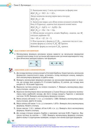 Тема 2. Вуглеводні
44
2. Знаходимо масу 1 моль вуглеводню за формулою:
Мr
(Cn
H2n
) = 10,5 ∙ 4 г = 42 г.
Звідси відносна молекулярна маса сполуки
Мr
(Cn
H2n
) = 42.
3. Записуємо вираз для обчислення кількості атомів Кар-
бону й Гідрогену, знаючи їхні відносні атомні маси:
Мr
(Cn
H2n
) = Ar(C) ∙ n + Ar(H) ∙ 2n;
Мr
(Cn
H2n
) = 12n + 2n = 14n.
4. Обчислюємо кількість атомів Карбону, знаючи, що Мr
сполуки дорівнює 42:
14n = 42; n = 42 : 14 = 3.
5. Підставляємо у формулу Cn
H2n+2
значення числа n і зна-
ходимо формулу алкену С3
Н6
. Це пропен.
Відповідь: формула сполуки С3
Н6
, пропен.
ПІД­
СУ­
МО­
ВУ­
Є­
МО ВИВЧЕНЕ
•	 Молекулярну формулу речовини можна вивести за загальною формулою
гомологічного ряду та за густиною або відносною густиною відповідного газу.
•	 Для обчислень використовують такі формули:
ЗАВ­
ДАН­
НЯ ДЛЯ САМОКОН­
ТРО­
ЛЮ
1.	 До складу молекул алкану входять 9 атомів Карбону. Користуючись загальною
формулою гомологічного ряду, установіть склад молекули алкану, виведіть
його молекулярну формулу та дайте назву.
2.	 Виведіть молекулярні формули речовин за загальними формулами: а) алке­
нів, до складу яких входять 6 і 8 атомів Карбону; б) алкінів, до складу яких
входять 8 і 16 атомів Гідрогену.
3.	 Відносна густина алкену за гелієм становить 7. Виведіть молекулярну фор­
мулу сполуки, назвіть її.
4.	 Відносна молекулярна маса вуглеводню у 3 рази більша за відносну молеку­
лярну масу карбон(ІІ) оксиду. До його складу входить Гідроген з масовою
часткою 14,29. Виведіть молекулярну формулу сполуки.
5.	 Маса алкану об’ємом 1 л (н. у.) становить 1,964. Виведіть молекулярну фор­
мулу сполуки. Дайте їй назву.
6.	 Маса алкену об’ємом 1 л (н. у.) становить 1,875 г. Виведіть його молекулярну
формулу. Назвіть сполуку.
7.	 Алкан масою 11,6 г займає об’єм 4,48 л (н. у.). Виведіть його молекулярну
формулу. Назвіть сполуку.
8.	 До складу сполуки входять Карбон з масовою часткою 0,89 і Гідроген. Від­
нос­
на густина за азотом — 1,929. Виведіть молекулярну формулу сполуки.
Дайте назву її структурним ізомерам, складіть їхні напівструктурні формули.
M1
M2
D = ; M1
= D · M2
.
Право для безоплатного розміщення підручника в мережі Інтернет має
Міністерство освіти і науки України http://mon.gov.ua/ та Інститут модернізації змісту освіти https://imzo.gov.ua
 