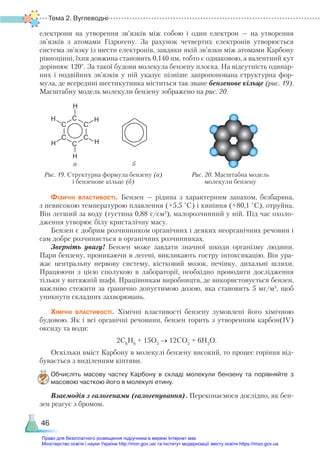 Тема 2. Вуглеводні
46
електрони на утворення зв’язків між собою і один електрон — на утворення
зв’язків з атомами Гідрогену. За рахунок четвертих електронів утворюється
си­
стема зв’язку із шести електронів, завдяки якій зв’язки між атомами Карбону
рівноцінні, їхня довжина становить 0,140 нм, тобто є однаковою, а валентний кут
дорівнює 120°. За такої будови молекула бензену плоска. На відсутність одинар-
них і подвійних зв’язків у ній указує пізніше запропонована структурна фор-
мула, де всередині шестикутника міститься так зване бензенове кільце (рис. 19).
Масштабну модель молекули бензену зображено на рис. 20.
Рис. 19. Структурна формула бензену (а)
і бензенове кільце (б)
Рис. 20. Масштабна модель
молекули бензену
а б
Н
С
С
С
С
С
С
Н
Н
Н
Н
Н
Фізичні властивості. Бензен — рідина з характерним запахом, безбарвна,
з невисокою температурою плавлення (+5,5 °С) і кипіння (+80,1 °С), отруйна.
Він легший за воду (густина 0,88 г/см3
), малорозчинний у ній. Під час охоло-
дження утворює білу кристалічну масу.
Бензен є добрим розчинником органічних і деяких неорганічних речовин і
сам добре розчиняється в органічних розчинниках.
Зверніть увагу! Бензен може завдати значної шкоди організму людини.
Пари бензену, проникаючи в легені, викликають гостру інтоксикацію. Він ура-
жає центральну нервову систему, кістковий мозок, печінку, дихальні шляхи.
Працюючи з цією сполукою в лабораторії, необхідно проводити дослідження
тільки у витяжній шафі. Працівникам виробництв, де використовується бензен,
важливо стежити за гранично допустимою дозою, яка становить 5 мг/м3
, щоб
уникнути складних захворювань.
Хімічні властивості. Хімічні властивості бензену зумовлені його хімічною
будовою. Як і всі органічні речовини, бензен горить з утворенням карбон(ІV)
оксиду та води:
2С6
Н6
+ 15О2
→ 12СО2
+ 6Н2
О.
Оскільки вміст Карбону в молекулі бензену високий, то процес горіння від-
бувається з виділенням кіптяви.
Обчисліть масову частку Карбону в складі молекули бензену та порівняйте з
масовою часткою його в молекулі етину.
Взаємодія з галогенами (галогенування). Переконаємося дослідно, як бен-
зен реагує з бромом.
Право для безоплатного розміщення підручника в мережі Інтернет має
Міністерство освіти і науки України http://mon.gov.ua/ та Інститут модернізації змісту освіти https://imzo.gov.ua
 