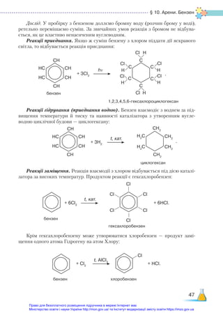 § 10. Арени. Бензен
47
Дослід. У пробірку з бензеном доллємо бромну воду (розчин брому у воді),
ретельно перемішаємо суміш. За звичайних умов реакція з бромом не відбува-
ється, як це властиво ненасиченим вуглеводням.
Реакції приєднання. Якщо ж суміш бензену з хлором піддати дії яскравого
світла, то відбувається реакція приєднання:
Реакції гідрування (приєднання водню). Бензен взаємодіє з воднем за під-
вищення температури й тиску та наявності каталізатора з утворенням вугле-
водню циклічної будови — циклогексану:
Реакції заміщення. Реакція взаємодії з хлором відбувається під дією каталі-
затора за високих температур. Продуктом реакції є гексахлоробензен:
Крім гексахлоробензену може утворюватися хлоробензен — продукт замі-
щення одного атома Гідрогену на атом Хлору:
бензен
1,2,3,4,5,6-гексахлороциклогексан
СН
СН
C
C
C
C
C
Cl
Cl
Cl
Cl
Cl
Cl
H
H
H
H
H
H
C
hν
+ 3Сl2 .
НС
СН
СН
НС
циклогексан
СН
СН
CH2
CH2
CH2
H2
C
CH2
H2
C
t, кат.
+ 3H2
НС
СН
СН
НС
гексахлоробензен
бензен
Cl
Cl
Cl
Cl
Cl
Cl
t, кат.
+ 6Cl2
+ 6HCl.
хлоробензен
бензен
Cl
t, AlCl3
+ Cl2
+ HCl.
.
Право для безоплатного розміщення підручника в мережі Інтернет має
Міністерство освіти і науки України http://mon.gov.ua/ та Інститут модернізації змісту освіти https://imzo.gov.ua
 
