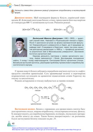 Тема 2. Вуглеводні
48
Напишіть самостійно рівняння реакції утворення хлоробензену в молекулярній
формі.
Добування бензену. Щоб підтвердити формулу Кекуле, український хімік-
органік М. Зелінський синтезував бензен з етину, пропускаючи його над нагрітим
до температури 600 °С активованим вугіллям. Рівняння реакції:
3СН≡СН С6
С6
або 3СН≡СН .
Зелінський Микола Дмитрович (1861–1953) — видат­
ний учений-хімік. Навчався в Рішельєвській гімназії в Одесі.
Після її закінчення вступив на фізико-математичний факуль­
тет Новоросійського університету в Одесі, де й працював на
кафедрі хімії. Стажувався в Німеччині, через три роки захис­
тив докторську дисертацію і з 1893 р. — професор органічної
та аналітичної хімії в Московському університеті. Засновник
Інституту органічної хімії.
Наукова діяльність пов’язана з хімією органічного син­
тезу, хімією амінокислот і білків. Досліджував походження
нафти, її склад і склад нафтопродуктів. Синтезував багато органічних сполук.
Винайшов вугільний протигаз, реалізував проблему промислового виробництва
синтетичного каучуку.
У промисловості бензен добувають переробкою кам’яного вугілля та з нафто-
продуктів способом ароматизації. Суть ароматизації полягає в перетворенні
неароматичних вуглеводнів на ароматичні відщепленням атомів Гідрогену від
гексану та циклогексану.
Реакція дегідрування н-гексану відбувається за такими схемами:
СН3
–СН2
–СН2
–СН2
–СН2
–СН3
+ 4Н2
;
+ 3H2
.
Застосування бензену. Бензен є сировиною для промислового синтезу бага-
тьох органічних сполук, зокрема нітробензену, гексахлороциклогексану, фенолу.
Їх використовують для виробництва барвників, полімерів, лікувальних препара-
тів, засобів захисту від комах. Також бензен використовують і як розчинник.
Галузі застосування бензену показано на рис. 21.
t, кат.
гексан
t, кат.
циклогексан
Pd, 300 °С
бензен
Право для безоплатного розміщення підручника в мережі Інтернет має
Міністерство освіти і науки України http://mon.gov.ua/ та Інститут модернізації змісту освіти https://imzo.gov.ua
 
