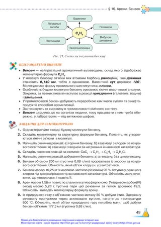 § 10. Арени. Бензен
49
ПІД­
СУ­
МО­
ВУ­
Є­
МО ВИВЧЕНЕ
•	 Бензен — найпростіший ароматичний вуглеводень, склад якого відображає
молекулярна формула С6
Н6
.
•	 У молекулі бензену зв’язки між атомами Карбону рівноцінні, їхня довжина
становить 0,140 нм, тобто є однаковою. Валентний кут дорівнює 120°.
Молекула має форму правильного шестикутника, плоска.
•	 Особливість будови молекули бензену зумовлює хімічні властивості сполуки.
Зокрема, за певних умов він вступає в реакції приєднання (галогенів, водню)
і заміщення.
•	 У промисловості бензен добувають переробкою кам’яного вугілля та з нафто­
продуктів способом ароматизації.
•	 Застосовують як сировину в промисловості хімічного синтезу.
•	 Бензен шкідливо діє на організм людини, тому працювати з ним треба обе­
режно, у лабораторіях — під витяжною шафою.
ЗАВ­
ДАН­
НЯ ДЛЯ САМОКОН­
ТРО­
ЛЮ
1.	 Охарактеризуйте склад і будову молекули бензену.
2.	 Складіть молекулярну та структурну формули бензену. Поясніть, як утворю­
ються хімічні зв’язки в молекулі.
3.	 Напишіть рівняння реакцій: а) горіння бензену; б) взаємодії з хлором за яскра­
вого освітлення; в) взаємодії з воднем за нагрівання й наявності каталізатора.
4.	 Складіть рівняння реакцій за схемою: СаС2
→ С2
Н2
→ С6
Н6
→ С6
Н5
Cl.
5.	 Напишіть рівняння реакцій добування бензену: а) з гексану; б) з циклогексану.
6.	 Бензен об’ємом 200 мл (густина 0,88 г/мл) прореагував із хлором за яскра­
вого освітлення. Обчисліть, який об’єм хлору (н. у.) витратився.
7.	 Бензен масою 16,25 кг з масовою часткою речовини 96 % вступив у реакцію з
хлором під дією нагрівання та за наявності каталізатора. Обчисліть масу речо­
вини, що утворилася, і назвіть її.
8.	 Арен масою 1,56 кг повністю спалили в атмосфері кисню. Утворився карбон(ІV)
оксид масою 5,28 г. Густина пари цієї речовини за гелієм дорівнює 19,5.
Обчисліть і виведіть молекулярну формулу арену.
9.	 Із природного газу з об’ємною часткою метану 80 % добули етин. Одержану
речовину пропустили через активоване вугілля, нагріте до температури
600  °С. Обчисліть, який об’єм природного газу потрібно мати, щоб добути
бензен об’ємом 177,3 мл (густина 0,88 г/мл).
С6
Н6
Рис. 21. Схема застосування бензену
Барвники
Полімери
Вибухові
речовини
Галогенопохідні
Лікувальні
засоби
Пестициди
Право для безоплатного розміщення підручника в мережі Інтернет має
Міністерство освіти і науки України http://mon.gov.ua/ та Інститут модернізації змісту освіти https://imzo.gov.ua
 