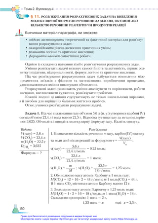Тема 2. Вуглеводні
50
§ 11. РОЗВ’ЯЗУВАННЯ РОЗРАХУНКОВИХ ЗАДАЧ НА ВИВЕДЕННЯ
МОЛЕКУЛЯРНОЇ ФОРМУЛИ РЕЧОВИНИ ЗА МАСОЮ, ОБ’ЄМОМ АБО
КІЛЬКІСТЮ РЕЧОВИНИ РЕАГЕНТІВ ЧИ ПРОДУКТІВ РЕАКЦІЇ
Вивчивши матеріал параграфа, ви зможете:
•	свідомо застосовувати теоретичний та фактичний матеріал для розв’язу­
ван­
ня розрахункових задач;
•	самоусвідомити рівень засвоєння практичних умінь;
•	розвивати логічне та критичне мислення;
•	формувати навички самостійної роботи.
Однією із складових навчання хімії є розв’язування розрахункових задач.
Уміння розв’язувати задачі виховує самостійність та активність, сприяє роз-
витку ініціативи, підприємливості, формує логічне та критичне мислення.
Під час розв’язування розрахункових задач відбувається осмислення між-
предметних зв’язків з фізикою та математикою, виробничими процесами,
удосконалюються вміння виконувати обчислення.
Розрахункові задачі розвивають уміння аналізувати та порівнювати, робити
висновки, висловлювати судження, розв’язувати проблеми.
Кожній людині ці вміння слугуватимуть не тільки навчальними вправами,
а й засобом для вирішення багатьох життєвих проблем.
Отже, учимося розв’я­
зу­
вати розрахункові задачі.
Задача 1. Під час спалювання газу об’ємом 5,6 л (н. у.) утворився карбон(ІV)
оксид об’ємом 22,4 л і вода масою 22,5 г. Відносна густина газу за метаном дорів-
нює 3,625. Обчисліть і виведіть молекулярну формулу газу. Назвіть сполуку.
Відомо:
V(газу) = 5,6 л
V(CО2
) = 22,4 л
m(H2
O) = 22,5 г
DСН4
= 3,625
Розв’язання
1. Визначаємо кількість речовини ν газу, карбон(ІV) оксиду
та води до й після реакції за формулою ν =
V(газу)
Vm
:
ν(газу) =
5,6 л
22,4 л/моль
= 0,25 моль;
ν(СО2
) =
22,4 л
22,4 л/моль
= 1 моль;
ν(Н2
О) =
m
M
; ν(Н2
О) =
22,5 г
18 г/моль
= 1,25 моль.
2. Обчислюємо масу атомів Карбону в 1 моль газу:
М(СО2
) = 12 + 16 ∙ 2 = 44 г/моль; m 1 моль(СО2
) = 44 г.
В 1 моль СО2
містяться атоми Карбону масою 12 г.
3. Знаходимо масу атомів Гідрогену в 1,25 моль води:
М(Н2
О) = 1 ∙ 2 + 16 = 18 г/моль; m 1 моль(Н2
О) = 18 г.
Складаємо пропорцію: 1 моль — 2 г,
1,25 моль — х; тоді х = 2,5 г.
Формула — ?
Право для безоплатного розміщення підручника в мережі Інтернет має
Міністерство освіти і науки України http://mon.gov.ua/ та Інститут модернізації змісту освіти https://imzo.gov.ua
 