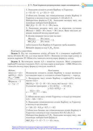 § 11. Розв’язування розрахункових задач на виведення...
51
4. Знаходимо кількість атомів Карбону та Гідрогену:
х = 12 : 12 = 1; у = 2,5 : 1 = 2,5.
З обчислень бачимо, що співвідношення атомів Карбону й
Гідрогену в молекулі газу становить 1 : 2,5 або 2 : 5.
Найпростіша формула С2
Н5
. Знаходимо молярну масу, яка
відповідає найпростішій формулі:
M(C2
H5
) = 2 ∙ 12 + 5 ∙ 1 = 29 г/моль.
5. Знаходимо молярну масу газу за відносною густиною:
М(газу) = 3,625 ∙ 16 г/моль = 58 г/моль. Вона чисельно до-
рівнює відносній молекулярній масі.
6. Ділимо одержані числа одне на одне:
M(газу)
M(C2
H5
)
=
58 г/моль
29 г/моль
= 2,
тобто індекси біля Карбону й Гідрогену треба подвоїти.
Відповідь: формула газу С4
Н10
, бутан.
Розв’яжіть самостійно.
Задача 2. Під час спалювання алкіну об’ємом 14 л утворився карбон(ІV)
оксид об’ємом 56 л (н. у.) і вода масою 33,75 г. Відносна густина пари алкіну за
воднем дорівнює 27. Обчисліть і виведіть молекулярну формулу алкіну.
Задача 3. Вуглеводень масою 4,3 г повністю спалили. Маса утвореного
карбон(ІV) оксиду становить 13,2 г, густина парів за повітрям — 2,966. Обчисліть
і виведіть молекулярну формулу сполуки, назвіть її.
Відомо:
m(вугл.) = 4,3 г
m(CО2
) = 13,2 г
Dпов.= 2,966
Розв’язання
Позначаємо кількість атомів Карбону в складі молекули
вуглеводню через х, а кількість атомів Гідрогену — через у.
1. Визначаємо масу атомів Карбону в карбон(ІV) оксиді
масою 13,2 г:
М(СО2
) = 12 + 2 ∙ 16 = 44 г/моль; m(1 моль) = 44 г.
Складаємо пропорцію: у 44 г (СО2
) — 12 г (С),
у 13,2 г (СО2
) — х;
х =
13,2 г ∙ 12 г
44 г
= 3,6 г.
2. Обчислюємо масу атомів Гідрогену в складі вуглеводню:
4,3 г – 3,6 г = 0,7 г.
3. Знаходимо співвідношення атомів Карбону та Гідрогену
в молекулі вуглеводню:
х = 3,6 : 12 = 0,3; у = 0,7 : 1 = 0,7.
З обчислень бачимо, що співвідношення атомів Карбону й
Гідрогену в молекулі газу становить 0,3 : 0,7 або 3 : 7.
Найпростіша формула С3
Н7
. Знаходимо молярну масу, яка
відповідає найпростішій формулі:
M(C3
H7
) = 3 ∙ 12 + 7 ∙ 1 = 43 г/моль.
Формула — ?
х — ? у — ?
Право для безоплатного розміщення підручника в мережі Інтернет має
Міністерство освіти і науки України http://mon.gov.ua/ та Інститут модернізації змісту освіти https://imzo.gov.ua
 