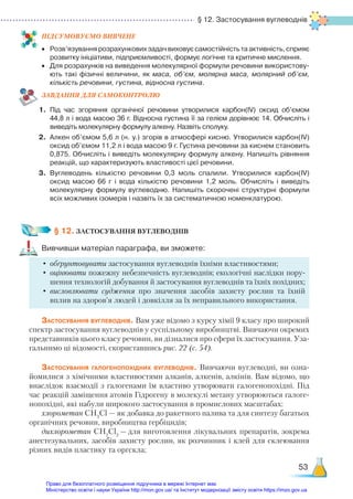 § 12. Застосування вуглеводнів
53
ПІД­
СУ­
МО­
ВУ­
Є­
МО ВИВЧЕНЕ
•	 Розв’язування розрахункових задач виховує самостійність та активність, сприяє
розвитку ініціативи, підприємливості, формує логічне та критичне мислення.
•	 Для розрахунків на виведення молекулярної формули речовини використову­
ють такі фізичні величини, як маса, об’єм, молярна маса, молярний об’єм,
кількість речовини, густина, відносна густина.
ЗАВ­
ДАН­
НЯ ДЛЯ САМОКОН­
ТРО­
ЛЮ
1.	 Під час згоряння органічної речовини утворилися карбон(ІV) оксид об’ємом
44,8 л і вода масою 36 г. Відносна густина її за гелієм дорівнює 14. Обчисліть і
виведіть молекулярну формулу алкену. Назвіть сполуку.
2.	 Алкен об’ємом 5,6 л (н. у.) згорів в атмосфері кисню. Утворилися карбон(ІV)
оксид об’ємом 11,2 л і вода масою 9 г. Густина речовини за киснем становить
0,875. Обчисліть і виведіть молекулярну формулу алкену. Напишіть рівняння
реакцій, що характеризують властивості цієї речовини.
3.	 Вуглеводень кількістю речовини 0,3 моль спалили. Утворилися карбон(ІV)
оксид масою 66 г і вода кількістю речовини 1,2 моль. Обчисліть і виведіть
молекулярну формулу вуглеводню. Напишіть скорочені структурні формули
всіх можливих ізомерів і назвіть їх за систематичною номенклатурою.
§ 12. ЗАСТОСУВАННЯ ВУГЛЕВОДНІВ
Вивчивши матеріал параграфа, ви зможете:
•	обґрунтовувати застосування вуглеводнів їхніми властивостями;
•	 оцінювати пожежну небезпечність вуглеводнів; екологічні наслідки пору-
шення технологій добування й застосування вуглеводнів та їхніх похідних;
•	висловлювати судження про значення засобів захисту рослин та їхній
вплив на здоров’я людей і довкілля за їх неправильного використання.
Застосування вуглеводнів. Вам уже відомо з курсу хімії 9 класу про широкий
спектр застосування вуглеводнів у суспільному виробництві. Вивчаючи окремих
представників цього класу речовин, ви дізналися про сфери їх застосування. Уза-
гальнимо ці відомості, скориставшись рис. 22 (с. 54).
Застосування галогенопохідних вуглеводнів. Вивчаючи вуглеводні, ви озна-
йомилися з хімічними властивостями алканів, алкенів, алкінів. Вам відомо, що
внаслідок взаємодії з галогенами їм властиво утворювати галогенопохідні. Під
час реакцій заміщення атомів Гідрогену в молекулі метану утворюються галоге-
нопохідні, які набули широкого застосування в промислових масштабах:
хлорометан СН3
Сl — як добавка до ракетного палива та для синтезу багатьох
органічних речовин, виробництва гербіцидів;
дихлорометан СН2
Сl2
— для виготовлення лікувальних препаратів, зокрема
анестезувальних, засобів захисту рослин, як розчинник і клей для склеювання
різних видів пластику та оргскла;
Право для безоплатного розміщення підручника в мережі Інтернет має
Міністерство освіти і науки України http://mon.gov.ua/ та Інститут модернізації змісту освіти https://imzo.gov.ua
 
