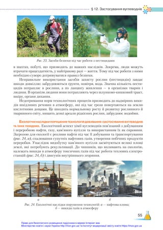 § 12. Застосування вуглеводнів
55
в шахтах, побуті, що призводить до важких наслідків. Зокрема, люди можуть
втрачати працездатність, у найгіршому разі — життя. Тому під час роботи з ними
необхідно суворо дотримуватися правил безпеки.
Неправильне використання засобів захисту рослин (пестицидів) завдає
шкоди довкіллю: забруднюються ґрунти, повітря, вода. Значна кількість пести-
цидів потрапляє в рослини, а по ланцюгу живлення — в організми тварин і
людини. В організм людини вони потрапляють через шлунково-кишковий тракт,
шкіру, органи дихання.
Недотримання норм технологічних процесів призводить до надмірних вики-
дів шкідливих речовин в атмосферу, які під час грози повертаються на землю
кислотними дощами. Це шкодить нормальному росту й розвитку рослинного й
тваринного світу, нищить деякі ареали рідкісних рослин, забруднює водойми.
Екологічні наслідки порушення технологій добування і застосування вуглеводнів
та їхніх похідних. Екологічний аспект хімії вуглеводнів пов’язаний з добуванням
і переробкою нафти, газу, кам’яного вугілля та використанням їх як сировини.
Загрозою для екології є розливи нафти під час її добування та транспортування
(рис. 24, а), спалювання супутніх нафтових газів, утворення побічних продуктів
переробки. Унаслідок видобутку кам’яного вугілля засмічуються великі площі
землі, які потребують рекультивації. До чинників, що впливають на екологію,
належать викиди в атмосферу токсичних газів під час роботи теплових електро-
станцій (рис. 24, б) і двигунів внутрішнього згоряння.
Рис. 23. Засоби безпеки під час роботи з пестицидами
Рис. 24. Екологічні наслідки порушення технологій: а — нафтова пляма;
б — викиди газів в атмосферу
а б
Право для безоплатного розміщення підручника в мережі Інтернет має
Міністерство освіти і науки України http://mon.gov.ua/ та Інститут модернізації змісту освіти https://imzo.gov.ua
 
