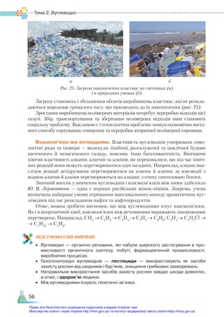 Тема 2. Вуглеводні
56
Загрозу становить і збільшення обсягів виробництва пластмас, які не розкла-
даються впродовж тривалого часу, що призводить до їх накопичення (рис. 25).
Зростання виробництва полімерних матеріалів потребує переробки відходів цієї
галузі. Збір, транспортування та зберігання полімерних відходів нині становить
соціальну проблему. Важливою є і технологічна проблема: пошук економічно вигід-
ного способу сортування, очищення та переробки вторинної полімерної сировини.
Взаємозв’язок між вуглеводнями. Властивість вуглеводнів утворювати гомо-
логічні ряди та ізомери — молекули лінійної, розгалуженої та циклічної будови
насиченого й ненасиченого складу, пояснює їхню багатоманітність. Вивчаючи
хімічні властивості алканів, алкенів та алкінів, ви переконалися, що під час хіміч-
них реакцій вони можуть перетворюватися одні на одних. Наприклад, алкани вна-
слідок реакції дегідрування перетворюються на алкени й алкіни; за взаємодії з
воднем алкени й алкіни перетворюються на алкани; з етину синтезовано бензен.
Значний внесок у вивчення вуглеводнів і взаємозв’язків між ними здійснила
Ю. В. Лермонтова — одна з перших російських жінок-хіміків. Зокрема, учена
визначила найкращі умови отримання максимального виходу ароматичних вуг-
леводнів під час розкладання нафти та нафтопродуктів.
Отже, можна зробити висновок, що між вуглеводнями існує взаємозв’язок.
Як і в неорганічній хімії, взаємозв’язки між речовинами виражають ланцюжками
перетворень. Наприклад, СН4
→ С2
Н2
→ С2
Н4
→ С2
Н2
→ С6
Н6
; С2
Н4
→ С2
Н5
Сl →
→ С4
Н10
→ С4
Н8
.
ПІД­
СУ­
МО­
ВУ­
Є­
МО ВИВЧЕНЕ
•	 Вуглеводні — органічні речовини, які набули широкого застосування в про­
мисловості органічного синтезу, побуті, фармацевтичній промисловості,
виробничих процесах.
•	 Галогенопохідні вуглеводнів — пестициди — використовують як засоби
захисту рослин від шкідників і бур’янів, знищення грибкових захворювань.
•	 Неправильне використання засобів захисту рослин завдає шкоди довкіллю,
а отже, і здоров’ю людини.
•	 Між вуглеводнями існують генетичні зв’язки.
Рис. 25. Загрози накопичення пластмас на смітниках (а)
і в природних умовах (б)
а б
Право для безоплатного розміщення підручника в мережі Інтернет має
Міністерство освіти і науки України http://mon.gov.ua/ та Інститут модернізації змісту освіти https://imzo.gov.ua
 
