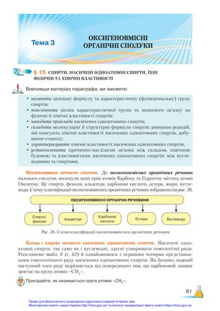 61
ОКСИГЕНОВМІСНІ
ОРГАНІЧНІ СПОЛУКИ
3
§ 13. СПИРТИ. НАСИЧЕНІ ОДНОАТОМНІ СПИРТИ, ЇХНІ ­
ФІЗИЧНІ ТА ХІМІЧНІ ВЛАСТИВОСТІ
Вивчивши матеріал параграфа, ви зможете:
•	називати загальну формулу та характеристичну (функціональну) групу
спиртів;
•	пояснювати вплив характеристичної групи та водневого зв’язку на
фізичні й хімічні властивості спиртів;
•	наводити приклади насичених одноатомних спиртів;
•	складати молекулярні й структурні формули спиртів; рівняння реакцій,
які описують хімічні властивості насичених одноатомних спиртів, добу-
вання етанолу;
•	характеризувати хімічні властивості насичених одноатомних спиртів;
•	установлювати причинно-наслідкові зв’язки між складом, хімічною
будовою та властивостями насичених одноатомних спиртів; між вугле-
воднями та спиртами.
Оксигеновмісні органічні сполуки. До оксигеновмісних органічних речовин
належать сполуки, молекули яких крім атомів Карбону та Гідрогену містять атоми
Оксигену. Це спирти, феноли, альдегіди, карбонові кислоти, естери, жири, вугле-
води. Схему класифікації оксигеновмісних органічних речовин зображено на рис. 26.
Рис. 26. Схема класифікації оксигеновмісних органічних речовин
ОКСИГЕНОВМІСНІ ОРГАНІЧНІ РЕЧОВИНИ
Спирти,
феноли
Карбонові
кислоти
Альдегіди Естери Вуглеводи
Склад і будова молекул насичених одноатомних спиртів. Насичені одно­
атомні спирти, так само як і вуглеводні, здатні утворювати гомологічні ряди.
Розглянемо табл. 8 (с. 62) й ознайомимося з першими чотирма представни-
ками гомологічного ряду насичених одноатомних спиртів. Як бачимо, кожний
наступний член ряду відрізняється від попереднього тим, що карбоновий ланцюг
зростає на групу атомів –СН2
–.
Пригадайте, як називається група атомів –СН2
–.
Право для безоплатного розміщення підручника в мережі Інтернет має
Міністерство освіти і науки України http://mon.gov.ua/ та Інститут модернізації змісту освіти https://imzo.gov.ua
 