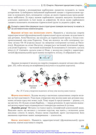 § 13. Спирти. Насичені одноатомні спирти...
63
Назву ізомера з розгалуженим карбоновим ланцюгом складають за таким
алгоритмом: 1) вибирають найдовший карбоновий ланцюг з гідроксильною гру-
пою та нумерують його, починаючи з кінця, до якого гідроксильна група розмі-
щена найближче; 2) перед назвою карбонового ланцюга вказують положення
алкільних замісників та їхні назви за алфавітом; 3)  після назви карбонового
ланцюга позначають положення гідроксильної групи та додають суфікс -ол.
Складіть самостійно формули трьох структурних ізомерів пентанолу та назвіть їх
за систематичною номенклатурою.
Водневий зв’язок між молекулами спирту. Наявність у молекулах спиртів
характеристичної (функціональної) гідроксильної групи впливає на властивості
цих речовин. Атом Оксигену, що входить до гідроксильної групи, є більш елек-
тронегативний, ніж атом Гідрогену. Тому він відтягує на себе електронну гус-
тину зв’язку О←Н (стрілка вказує на зміщення електронної густини до Окси-
гену). Відповідно на атомі Оксигену утворюється частковий негативний заряд,
а на атомі Гідрогену — частковий позитивний. Їх позначають δ–
(читають «дельта
мінус») і δ+
(читають «дельта плюс»). Отже, у молекулах спиртів у характерис-
тичній (функціональній) групі наявна полярність зв’язку, її зображають так:
R–O←H .
δ–
δ+
Завдяки полярності молекули спиртів утворюють водневі зв’язки між собою
(рис. 27), тобто молекули асоційовані (сполучені в складніші агрегати).
Рис. 27. Схема утворення водневого зв’язку між молекулами етанолу
Фізичні властивості. Будова молекул насичених одноатомних спиртів впли-
ває на їхні властивості. Унаслідок утворення між молекулами цих речовин вод-
невих зв’язків серед них немає газів. Тому перші їх представники — рідини, а ті,
що містять 12 і більше атомів Карбону, — тверді речовини. Із зростанням віднос-
ної молекулярної маси підвищуються температура кипіння й густина.
Зверніть увагу! Метанол та етанол мають специфічний алкогольний запах.
Важливо знати, що метанол є сильною отрутою, яка навіть у незначних дозах
викликає сліпоту й смерть. Етанол менш отруйний, проте систематичне його
вживання спричиняє важке захворювання — алкоголізм.
Хімічні властивості. Наявність характеристичної (функціональної) групи
визначає хімічні властивості спиртів.
Водневий
зв’язок
Право для безоплатного розміщення підручника в мережі Інтернет має
Міністерство освіти і науки України http://mon.gov.ua/ та Інститут модернізації змісту освіти https://imzo.gov.ua
 