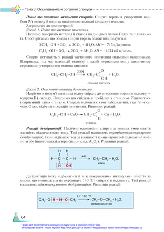 Тема 3. Оксигеновмісні органічні сполуки
64
Повне та часткове окиснення спиртів. Спирти горять з утворенням кар­
бон(ІV) оксиду й води та виділенням великої кількості теплоти.
Звернемося до демонстрацій.
Дослід 1. Повне та часткове окиснення.
Наллємо почергово метанол й етанол на дно двох чашок Петрі та підпалимо
їх. Спостерігаємо, що обидва спирти горять блакитним полум’ям:
2СН3
–ОН + 3О2
2СО2
+ 4Н2
О, ∆H = –715 кДж/моль;
С2
Н5
–ОН + 3О2
2СО2
+ 3Н2
О, ∆H = –1374 кДж/моль.
Спирти вступають у реакції часткового окиснення сильними окисниками.
Наприклад, під час взаємодії етанолу з калій перманганатом у кислотному
се­
редовищі утворюється етанова кислота:
СН3
–СН2
–ОН СН3
–С
О
ОH
+ Н2
О.
Дослід 2. Окиснення етанолу до етаналю.
Нагріємо в полум’ї пальника мідну спіраль до утворення чорного нальоту —
купрум(ІІ) оксиду. Зануримо цю спіраль у пробірку з етанолом. З’являється
неприємний запах етаналю. Спіраль відновлює своє забарвлення, стає блиску-
чою. Отже, відбулася реакція окиснення. Рівняння реакції:
С2
Н5
–ОН + CuO СН3
–С
О
H
+ Сu + H2
O.
Реакції дегідратації. Насичені одноатомні спирти за певних умов мають
здатність відщеплювати воду. Такі реакції називають внутрішньомолекулярною
дегідратацією. Вони відбуваються за наявності концентрованої сульфатної кис-
лоти або іншого каталізатора (наприклад, Al2
O3
). Рівняння реакції:
— C — С — H
H H
H
H OH
—
—
—
—
етен
кат.
СН2
=СН2
+ Н2
О.
Дегідратація може відбуватися й між поодинокими молекулами спиртів за
умови, що температура не перевищує 140 °С і спирт є в надлишку. Такі реакції
називають міжмолекулярною дегідратацією. Рівняння реакції:
СH3
–O–H + H–O–СH3
метоксиметан
t < 140 °C
СН3
–O–СН3
+ Н2
О.
2[О]
етанова кислота
етаналь
Право для безоплатного розміщення підручника в мережі Інтернет має
Міністерство освіти і науки України http://mon.gov.ua/ та Інститут модернізації змісту освіти https://imzo.gov.ua
 