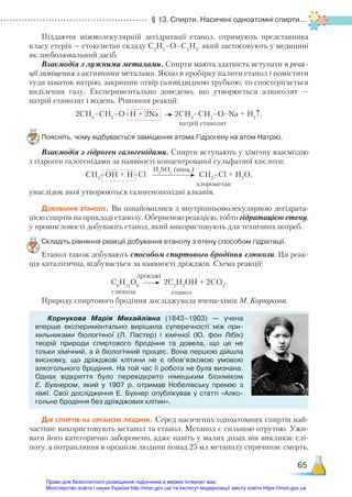 § 13. Спирти. Насичені одноатомні спирти...
65
Піддаючи міжмолекулярній дегідратації етанол, отримують представника
класу етерів — етоксиетан складу C2
H5
–O–C2
H5
, який застосовують у медицині
як знеболювальний засіб.
Взаємодія з лужними металами. Спирти мають здатність вступати в реак-
ції заміщення з активними металами. Якщо в пробірку налити етанол і помістити
туди шматок натрію, закривши отвір газовідвідною трубкою, то спостерігається
виділення газу. Експериментально доведено, що утворюється алкоголят —
натрій етанолят і водень. Рівняння реакції:
2СН3
–СН2
–О–Н + 2Na 2СН3
–СН2
–O–Na + H2
↑.
Поясніть, чому відбувається заміщення атома Гідрогену на атом Натрію.
Взаємодія з гідроген галогенідами. Спирти вступають у хімічну взаємодію
з гідроген галогенідами за наявності концентрованої сульфатної кислоти:
СН3
–ОН + Н–Сl СН3
–Сl + Н2
О,
унаслідок якої утворюються галогенопохідні алканів.
Добування етанолу. Ви ознайомилися з внутрішньомолекулярною дегідрата-
цією спиртів на прикладі етанолу. Оберненою реакцією, тобто гідратацією етену,
у промисловості добувають етанол, який використовують для технічних потреб.
Складіть рівняння реакції добування етанолу з етену способом гідратації.
Етанол також добувають способом спиртового бродіння глюкози. Ця реак-
ція каталітична, відбувається за наявності дріжджів. Схема реакції:
С6
Н12
О6
2С2­
Н5
ОН + 2СО2
.
Природу спиртового бродіння досліджувала вчена-хімік М. Корнукова.
Корнукова Марія Михайлівна (1843–1903) — учена
вперше експериментально вирішила суперечності між при­
хильниками біологічної (Л.  Пастер) і хімічної (Ю.  фон Лібіх)
теорій природи спиртового бродіння та довела, що це не
тільки хімічний, а й біологічний процес. Вона першою дійшла
виснов­
ку, що дріжджові клітини не є обов’язковою умовою
алкогольного бродіння. На той час її робота не була визнана.
Однак відкриття було перевідкрито німецьким біохіміком
Е.  Бухнером, який у 1907 р. отримав Нобелівську премію з
хімії. Свої дослідження Е. Бухнер опублікував у статті «Алко­
гольне бродіння без дріжджових клітин».
Дія спиртів на організм людини. Серед насичених одноатомних спиртів най-
частіше використовують метанол та етанол. Метанол є сильною отрутою. Ужи-
вати його категорично заборонено, адже навіть у малих дозах він викликає слі-
поту, а потрапляння в організм людини понад 25 мл метанолу спричиняє смерть.
натрій етанолят
H2
SO4
(конц.)
хлорометан
етанол
дріжджі
глюкоза
Право для безоплатного розміщення підручника в мережі Інтернет має
Міністерство освіти і науки України http://mon.gov.ua/ та Інститут модернізації змісту освіти https://imzo.gov.ua
 