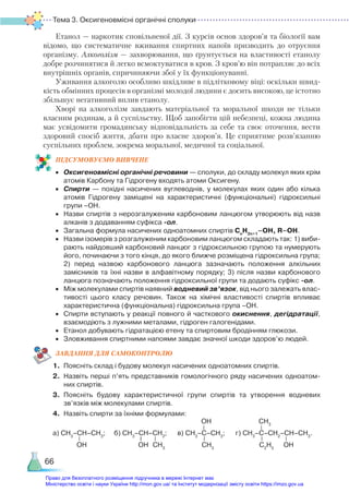 Тема 3. Оксигеновмісні органічні сполуки
66
Етанол — наркотик сповільненої дії. З курсів основ здоров’я та біології вам
відомо, що систематичне вживання спиртних напоїв призводить до отруєння
організму. Алкоголізм — захворювання, що ґрунтується на властивості етанолу
добре розчинятися й легко всмоктуватися в кров. З кров’ю він потрапляє до всіх
внутрішніх органів, спричиняючи збої у їх функціонуванні.
Уживання алкоголю особливо шкідливе в підлітковому віці: оскільки швид-
кість обмінних процесів в організмі молодої людини є досить високою, це істотно
збільшує негативний вплив етанолу.
Хворі на алкоголізм завдають матеріальної та моральної шкоди не тільки
власним родинам, а й суспільству. Щоб запобігти цій небезпеці, кожна людина
має усвідомити громадянську відповідальність за себе та своє оточення, вести
здоровий спосіб життя, дбати про власне здоров’я. Це сприятиме розв’язанню
суспільних проблем, зокрема моральної, медичної та соціальної.
ПІД­
СУ­
МО­
ВУ­
Є­
МО ВИВЧЕНЕ
•	 Оксигеновмісні органічні речовини — сполуки, до складу молекул яких крім
атомів Карбону та Гідрогену входять атоми Оксигену.
•	 Спирти — похідні насичених вуглеводнів, у молекулах яких один або кілька
атомів Гідрогену заміщені на характеристичні (функціональні) гідроксильні
групи –ОН.
•	 Назви спиртів з нерозгалуженим карбоновим ланцюгом утворюють від назв
алканів з додаванням суфікса -ол.
•	 Загальна формула насичених одноатомних спиртів Сn
H2n+1
–OH, R–OH.
•	 Назви ізомерів з розгалуженим карбоновим ланцюгом складають так: 1) виби­
рають найдовший карбоновий ланцюг з гідроксильною групою та нумерують
його, починаючи з того кінця, до якого ближче розміщена гідроксильна група;
2) перед назвою карбонового ланцюга зазначають положення алкільних
замісників та їхні назви в алфавітному порядку; 3) після назви карбонового
ланцюга позначають положення гідроксильної групи та додають суфікс -ол.
•	 Між молекулами спиртів наявний водневий зв’язок, від нього залежать влас­
тивості цього класу речовин. Також на хімічні властивості спиртів впливає
характеристична (функціональна) гідроксильна група –ОН.
•	 Спирти вступають у реакції повного й часткового окиснення, дегідратації,
взаємодіють з лужними металами, гідроген галогенідами.
•	 Етанол добувають гідратацією етену та спиртовим бродінням глюкози.
•	 Зловживання спиртними напоями завдає значної шкоди здоров’ю людей.
ЗАВ­
ДАН­
НЯ ДЛЯ САМОКОН­
ТРО­
ЛЮ
1.	 Поясніть склад і будову молекул насичених одноатомних спиртів.
2.	 Назвіть перші п’ять представників гомологічного ряду насичених одноатом­
них спиртів.
3.	 Поясніть будову характеристичної групи спиртів та утворення водневих
зв’язків між молекулами спиртів.
4.	 Назвіть спирти за їхніми формулами:
а) СН3
–СН–СН3
; б) СН3
–СН–СН2
; в) СН3
–С–СН3
; г) СН3
–С–СН2
–СН–СН3
.
OH OH CH3
CH3
OH
C2
H5
CH3
OH
Право для безоплатного розміщення підручника в мережі Інтернет має
Міністерство освіти і науки України http://mon.gov.ua/ та Інститут модернізації змісту освіти https://imzo.gov.ua
 