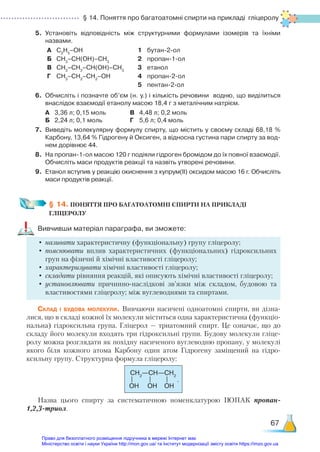 § 14. Поняття про багатоатомні спирти на прикладі гліцеролу
67
5.	 Установіть відповідність між структурними формулами ізомерів та їхніми
назвами.
А С2
Н5
–ОН 1 бутан-2-ол
Б СН3
–СН(ОН)–СН3
2 пропан-1-ол
В СН3
–СН2
–СН(ОН)–СН3
3 етанол
Г СН3
–СН2
–СН2
–ОН 4 пропан-2-ол
5 пентан-2-ол
6.	 Обчисліть і позначте об’єм (н. у.) і кількість речовини водню, що виділиться
внаслідок взаємодії етанолу масою 18,4 г з металічним натрієм.
	 А	 3,36 л; 0,15 моль			 В	 4,48 л; 0,2 моль
	 Б	 2,24 л; 0,1 моль			 Г	 5,6 л; 0,4 моль
7.	 Виведіть молекулярну формулу спирту, що містить у своєму складі 68,18 %
Карбону, 13,64 % Гідрогену й Оксиген, а відносна густина пари спирту за вод­
нем дорівнює 44.
8.	 На пропан-1-ол масою 120 г подіяли гідроген бромідом до їх повної взаємодії.
Обчисліть маси продуктів реакції та назвіть утворені речовини.
9.	 Етанол вступив у реакцію окиснення з купрум(ІІ) оксидом масою 16 г. Обчисліть
маси продуктів реакції.
§ 14. ПОНЯТТЯ ПРО БАГАТОАТОМНІ СПИРТИ НА ПРИКЛАДІ ­
ГЛІЦЕРОЛУ
Вивчивши матеріал параграфа, ви зможете:
•	називати характеристичну (функціональну) групу гліцеролу;
•	пояснювати вплив характеристичних (функціональних) гідроксильних
груп на фізичні й хімічні властивості гліцеролу;
•	характеризувати хімічні властивості гліцеролу;
•	складати рівняння реакцій, які описують хімічні властивості гліцеролу;
•	установлювати причинно-наслідкові зв’язки між складом, будовою та
властивостями гліцеролу; між вуглеводнями та спиртами.
Склад і будова молекули. Вивчаючи насичені одноатомні спирти, ви дізна-
лися, що в складі кожної їх молекули міститься одна характеристична (функціо-
нальна) гідроксильна група. Гліцерол — триатомний спирт. Це означає, що до
складу його молекули входять три гідроксильні групи. Будову молекули гліце-
ролу можна розглядати як похідну насиченого вуглеводню пропану, у молекулі
якого біля кожного атома Карбону один атом Гідрогену заміщений на гідро-
ксильну групу. Структурна формула гліцеролу:
СН2
—СН—СН2
OH OH OH
Назва цього спирту за систематичною номенклатурою ІЮПАК пропан-
1,2,3-триол.
.
Право для безоплатного розміщення підручника в мережі Інтернет має
Міністерство освіти і науки України http://mon.gov.ua/ та Інститут модернізації змісту освіти https://imzo.gov.ua
 