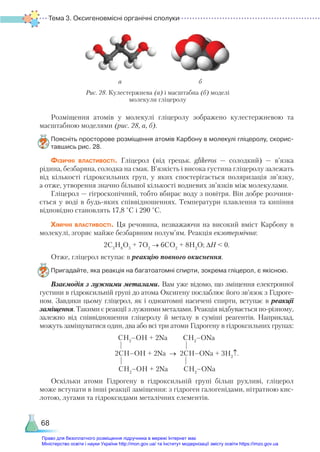 Тема 3. Оксигеновмісні органічні сполуки
68
Розміщення атомів у молекулі гліцеролу зображено кулестержневою та
масштабною моделями (рис. 28, а, б).
Поясніть просторове розміщення атомів Карбону в молекулі гліцеролу, скорис­
тавшись рис. 28.
Фізичні властивості. Гліцерол (від грецьк. glikeros — солодкий) — в’язка
рідина, безбарвна, солодка на смак. В’язкість і висока густина гліцеролу залежать
від кількості гідроксильних груп, у яких спостерігається поляризація зв’язку,
а отже, утворення значно більшої кількості водневих зв’язків між молекулами.
Гліцерол — гігроскопічний, тобто вбирає воду з повітря. Він добре розчиня-
ється у воді в будь-яких співвідношеннях. Температури плавлення та кипіння
відповідно становлять 17,8 °С і 290 °С.
Хімічні властивості. Ця речовина, незважаючи на високий вміст Карбону в
молекулі, згоряє майже безбарвним полум’ям. Реакція екзотермічна:
2С3
Н8
О3
+ 7О2
→ 6СО2
+ 8Н2
О; ∆Н < 0.
Отже, гліцерол вступає в реакцію повного окиснення.
Пригадайте, яка реакція на багатоатомні спирти, зокрема гліцерол, є якісною.
Взаємодія з лужними металами. Вам уже відомо, що зміщення електронної
густини в гідроксильній групі до атома Оксигену послаблює його зв’язок з Гідроге-
ном. Завдяки цьому гліцерол, як і одноатомні насичені спирти, вступає в реакції
заміщення. Такими є реакції з лужними металами. Реакція відбувається по-різному,
залежно від співвідношення гліцеролу й металу в суміші реагентів. Наприклад,
можуть заміщуватися один, два або всі три атоми Гідрогену в гідроксильних групах:
СН2
–ОН + 2Na СН2
–ОNa
| |
2СН–ОН + 2Na → 2СН–ОNa + 3H2
↑.
| |
СН2
–ОН + 2Na СН2
–ОNa
Оскільки атоми Гідрогену в гідроксильній групі більш рухливі, гліцерол
може вступати в інші реакції заміщення: з гідроген галогенідами, нітратною кис-
лотою, лугами та гідроксидами металічних елементів.
а б
Рис. 28. Кулестержнева (а) і масштабна (б) моделі
молекули гліцеролу
Право для безоплатного розміщення підручника в мережі Інтернет має
Міністерство освіти і науки України http://mon.gov.ua/ та Інститут модернізації змісту освіти https://imzo.gov.ua
 