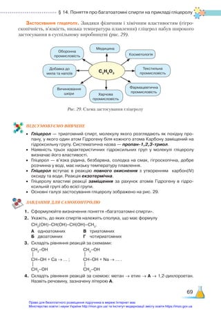 § 14. Поняття про багатоатомні спирти на прикладі гліцеролу
69
Застосування гліцеролу. Завдяки фізичним і хімічним властивостям (гігро­
скопічність, в’язкість, низька температура плавлення) гліцерол набув широкого
застосування в суспільному виробництві (рис. 29).
С3
H8
O3
Рис. 29. Схема застосування гліцеролу
Медицина
Добавка до
мила та напоїв
Оборонна
промисловість
Текстильна
промисловість
Фармацевтична
промисловість
Харчова
промисловість
Вичинювання
шкіри
Косметологія
ПІД­
СУ­
МО­
ВУ­
Є­
МО ВИВЧЕНЕ
•	 Гліцерол — триатомний спирт, молекулу якого розглядають як похідну про­
пану, у якого один атом Гідрогену біля кожного атома Карбону заміщений на
гідроксильну групу. Систематична назва — пропан-1,2,3-триол.
•	 Наявність трьох характеристичних гідроксильних груп у молекулі гліцеролу
визначає його властивості.
•	 Гліцерол — в’язка рідина, безбарвна, солодка на смак, гігроскопічна, добре
розчинна у воді, має низьку температуру плавлення.
•	 Гліцерол вступає в реакцію повного окиснення з утворенням карбон(ІV)
оксиду та води. Реакція екзотермічна.
•	 Гліцеролу властиві реакції заміщення за рахунок атомів Гідрогену в гідро­
ксильній групі або всієї групи.
•	 Основні галузі застосування гліцеролу зображено на рис. 29.
ЗАВ­
ДАН­
НЯ ДЛЯ САМОКОН­
ТРО­
ЛЮ
1.	 Сформулюйте визначення поняття «багатоатомні спирти».
2.	 Укажіть, до яких спиртів належить сполука, що має формулу
	 СН2
(ОН)–СН(ОН)–СН(ОН)–СН3
.
	 А	 одноатомних 			 В	 триатомних
	 Б	 двоатомних 			 Г	 чотириатомних
3.	 Складіть рівняння реакцій за схемами:
	 СН2
–ОН						 СН2
–ОН
	 | 						 |
	 CH–ОН + Ca → … ;			 CH–ОН + Na → … .
	 |								 |
	 СН2
–ОН						 СН2
–ОН
4.	 Складіть рівняння реакцій за схемою: метан → етин → А → 1,2-дихлороетан.
Назвіть речовину, зазначену літерою А.
Право для безоплатного розміщення підручника в мережі Інтернет має
Міністерство освіти і науки України http://mon.gov.ua/ та Інститут модернізації змісту освіти https://imzo.gov.ua
 