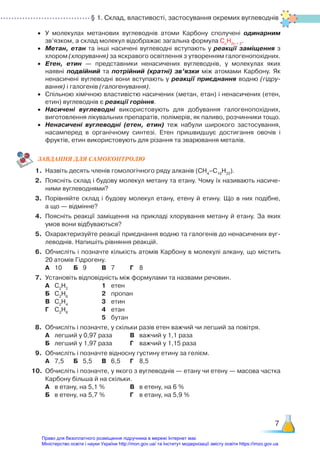 § 1. Склад, властивості, застосування окремих вуглеводнів
7
•	 У молекулах метанових вуглеводнів атоми Карбону сполучені одинарним
зв’язком, а склад молекул відображає загальна формула Сn
H2n + 2
.
•	 Метан, етан та інші насичені вуглеводні вступають у реакції заміщення з
хлором (хлорування) за яскравого освітлення з утворенням галогенопохідних.
•	 Етен, етин — представники ненасичених вуглеводнів, у молекулах яких
наявні подвійний та потрійний (кратні) зв’язки між атомами Карбону. Як
ненасичені вуглеводні вони вступають у реакції приєднання водню (гідру-
вання) і галогенів (гало­
генування).
•	 Спільною хімічною властивістю насичених (метан, етан) і ненасичених (етен,
етин) вуглеводнів є реакції горіння.
•	 Насичені вуглеводні використовують для добування галогенопохідних,
виготовлення лікувальних препаратів, полімерів, як паливо, розчинники тощо.
•	 Ненасичені вуглеводні (етен, етин) теж набули широкого застосування,
насамперед в органічному синтезі. Етен пришвидшує достигання овочів і
фруктів, етин використовують для різання та зварювання металів.
ЗАВ­
ДАН­
НЯ ДЛЯ САМОКОН­
ТРО­
ЛЮ
1.	 Назвіть десять членів гомологічного ряду алканів (CH4
–C10
H22
).
2.	 Поясніть склад і будову молекул метану та етану. Чому їх називають насиче­
ними вуглеводнями?
3.	 Порівняйте склад і будову молекул етану, етену й етину. Що в них подібне,
а що — відмінне?
4.	 Поясніть реакції заміщення на прикладі хлорування метану й етану. За яких
умов вони відбуваються?
5.	 Охарактеризуйте реакції приєднання водню та галогенів до ненасичених вуг­
леводнів. Напишіть рівняння реакцій.
6.	 Обчисліть і позначте кількість атомів Карбону в молекулі алкану, що містить
20 атомів Гідрогену.
	 А	 10		 Б	 9		 В	 7		 Г	 8
7.	 Установіть відповідність між формулами та назвами речовин.
	 А	 С2
Н2
				 1	 етен
	 Б	 С2
Н6
				 2	 пропан
	 В	 С2
Н4
				 3	 етин
	 Г	 С3
Н8
				 4	 етан
							 5	 бутан
8.	 Обчисліть і позначте, у скільки разів етен важчий чи легший за повітря.
	 А	 легший у 0,97 раза		 В	 важчий у 1,1 раза
	 Б	 легший у 1,97 раза		 Г	 важчий у 1,15 раза
9.	 Обчисліть і позначте відносну густину етину за гелієм.
	 А	 7,5		 Б	 5,5		 В	 6,5		 Г	 8,5
10.	 Обчисліть і позначте, у якого з вуглеводнів — етану чи етену — масова частка
Карбону більша й на скільки.
	 А	 в етану, на 5,1 %			 В	 в етену, на 6 %
	 Б	 в етену, на 5,7 %			 Г	 в етану, на 5,9 %
Право для безоплатного розміщення підручника в мережі Інтернет має
Міністерство освіти і науки України http://mon.gov.ua/ та Інститут модернізації змісту освіти https://imzo.gov.ua
 