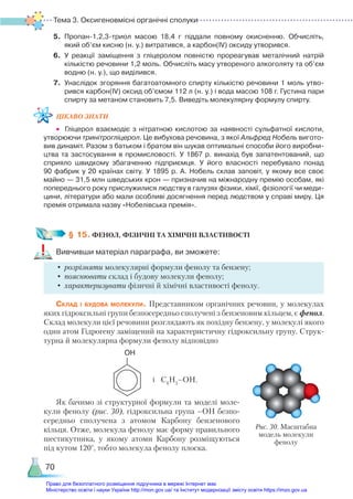 Тема 3. Оксигеновмісні органічні сполуки
70
5.	 Пропан-1,2,3-триол масою 18,4 г піддали повному окисненню. Обчисліть,
який об’єм кисню (н. у.) витратився, а карбон(ІV) оксиду утворився.
6.	 У реакції заміщення з гліцеролом повністю прореагував металічний натрій
кількістю речовини 1,2 моль. Обчисліть масу утвореного алкоголяту та об’єм
водню (н. у.), що виділився.
7.	 Унаслідок згоряння багатоатомного спирту кількістю речовини 1 моль утво­
рився карбон(ІV) оксид об’ємом 112 л (н. у.) і вода масою 108 г. Густина пари
спирту за метаном становить 7,5. Виведіть молекулярну формулу спирту.
ЦІКАВО ЗНАТИ
•	 Гліцерол взаємодіє з нітратною кислотою за наявності сульфатної кислоти,
утворюючи тринітрогліцерол. Це вибухова речовина, з якої Альфред Нобель вигото­
вив динаміт. Разом з батьком і братом він шукав оптимальні способи його виробни­
цтва та застосування в промисловості. У 1867 р. винахід був запатентований, що
сприяло швидкому збагаченню підприємця. У його власності перебувало понад
90 фабрик у 20 країнах світу. У 1895 р. А. Нобель склав заповіт, у якому все своє
майно — 31,5 млн шведських крон — призначив на міжнародну премію особам, які
попереднього року прислужилися людству в галузях фізики, хімії, фізіології чи меди­
цини, літератури або мали особливі досягнення перед людством у справі миру. Ця
премія отримала назву «Нобелівська премія».
§ 15. ФЕНОЛ, ФІЗИЧНІ ТА ХІМІЧНІ ВЛАСТИВОСТІ
Вивчивши матеріал параграфа, ви зможете:
•	розрізняти молекулярні формули фенолу та бензену;
•	пояснювати склад і будову молекули фенолу;
•	характеризувати фізичні й хімічні властивості фенолу.
Склад і будова молекули. Представником органічних речовин, у молекулах
яких гідроксильні групи безпосередньо сполучені з бензеновим кільцем, є фенол.
Склад молекули цієї речовини розглядають як похідну бензену, у молекулі якого
один атом Гідрогену заміщений на характеристичну гідроксильну групу. Струк-
турна й молекулярна формули фенолу відповідно
OН
і С6
Н5
–ОН.
Як бачимо зі структурної формули та моделі моле-
кули фенолу (рис. 30), гідроксильна група –OH безпо-
середньо сполучена з атомом Карбону бензенового
кільця. Отже, молекула фенолу має форму правильного
шестикутника, у якому атоми Карбону розміщуються
під кутом 120°, тобто молекула фенолу плоска.
Рис. 30. Масштабна
модель молекули
фенолу
Право для безоплатного розміщення підручника в мережі Інтернет має
Міністерство освіти і науки України http://mon.gov.ua/ та Інститут модернізації змісту освіти https://imzo.gov.ua
 