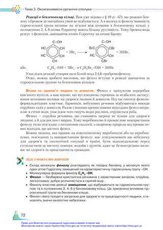 Тема 3. Оксигеновмісні органічні сполуки
72
Реакції в бензеновому кільці. Вам уже відомо з § 10 (с. 47), що реакція бен-
зену з бромом за звичайних умов не відбувається. А в молекулі фенолу наявність
гідроксильної групи впливає на зв’язки між атомами в бензеновому кільці: у
положеннях 2, 4, 6 атоми Гідрогену мають більшу рухливість. Тому бромна вода
реагує з фенолом, заміщаючи атоми Гідрогену на атоми Брому:
CH
C–OH
CH
HC
CH
HC
+ 3Br2
CBr
C–OH
CH
HC
CBr
BrC
+ 3НBr,
або C6
H5
–OH + 3Br2
→ C6
H2
Br3
–OH + 3HBr.
Унаслідок реакції утворюється білий осад 2,4,6-трибромофенолу.
Отже, можна зробити висновок, що фенол вступає в реакції заміщення за
гідроксильною групою та бензеновим кільцем.
Вплив на здоров’я людини та довкілля. Фенол є продуктом переробки
кам’яного вугілля, а вам відомо, що вуглеводнева сировина за недбалого застосу-
вання негативно впливає на здоров’я людини й довкілля. Під час синтезу феноло­
формальдегідних пластмас, барвників, вибухових речовин відбуваються викиди
отруйних газів у довкілля. Разом з іншими промисловими відходами фенол потра-
пляє в стічні води, унаслідок чого гинуть водні рослини, отруюється риба.
Фенол — отруйна речовина, що становить загрозу не тільки для здоров’я
людини, а й для рослин і тварин. Тому виробництво й промислове використання
фенолу тісно пов’язане з питаннями екології, з охороною природи від промисло-
вих відходів, що містять фенол.
Кожна людина, яка працює на коксохімічному виробництві або на виробни-
цтвах, пов’язаних із використанням фенолу, має усвідомлювати цю небезпеку
для здоров’я та екологічної ситуації в країні, бути відповідальною перед
су­
спільством за чистоту повітря, водойм і ґрунтів, адже це безпосередньо впли-
ває на здоров’я та працездатність громадян.
ПІД­
СУ­
МО­
ВУ­
Є­
МО ВИВЧЕНЕ
•	 Склад молекули фенолу розглядають як похідну бензену, у молекулі якого
один атом Гідрогену заміщений на характеристичну гідроксильну групу –ОН.
•	 Молекулярна формула фенолу С6
Н5
–ОН.
•	 Фенол — безбарвна кристалічна речовина з характерним запахом, отруйна,
легкоплавка, добре розчиняється в гарячій воді.
•	 Фенолу властиві реакції заміщення, що відбуваються за гідроксильною гру­
пою та в положеннях 2, 4, 6 у бензеновому кільці. Це зумовлено впливом гід­
роксильної групи на бензенове кільце.
•	 Фенол і його похідні є загрозою для здоров’я та працездатності людини, ста­
новлять значні екологічні небезпеки.
Право для безоплатного розміщення підручника в мережі Інтернет має
Міністерство освіти і науки України http://mon.gov.ua/ та Інститут модернізації змісту освіти https://imzo.gov.ua
 