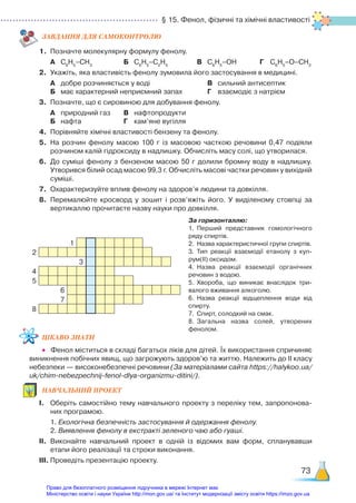 § 15. Фенол, фізичні та хімічні властивості
73
ЗАВ­
ДАН­
НЯ ДЛЯ САМОКОН­
ТРО­
ЛЮ
1.	 Позначте молекулярну формулу фенолу.
	 А	 С6
Н5
–СН3
				 Б	 С6
Н5
–С2
Н5
			 В	 С6
Н5
–ОН			 Г	 С6
Н5
–О–СН3
2.	 Укажіть, яка властивість фенолу зумовила його застосування в медицині.
	 А	 добре розчиняється у воді						 В	 сильний антисептик
	 Б	 має характерний неприємний запах			 Г	 взаємодіє з натрієм
3.	 Позначте, що є сировиною для добування фенолу.
	 А	 природний газ		 В	 нафтопродукти
	 Б	 нафта			 		 Г	 кам’яне вугілля
4.	 Порівняйте хімічні властивості бензену та фенолу.
5.	 На розчин фенолу масою 100 г із масовою часткою речовини 0,47 подіяли
розчином калій гідроксиду в надлишку. Обчисліть масу солі, що утворилася.
6.	 До суміші фенолу з бензеном масою 50 г долили бромну воду в надлишку.
Утворився білий осад масою 99,3 г. Обчисліть масові частки речовин у вихідній
суміші.
7.	 Охарактеризуйте вплив фенолу на здоров’я людини та довкілля.
8.	 Перемалюйте кросворд у зошит і розв’яжіть його. У виділеному стовпці за
вертикаллю прочитаєте назву науки про довкілля.
За горизонталлю:
1.	 Перший представник гомологічного
ряду спиртів.
2.	 Назва характеристичної групи спиртів.
3.	 Тип реакції взаємодії етанолу з куп­
рум(ІІ) оксидом.
4.	 Назва реакції взаємодії органічних
речовин з водою.
5.	 Хвороба, що виникає внаслідок три­
валого вживання алкоголю.
6.	 Назва реакції відщеплення води від
спирту.
7.	 Спирт, солодкий на смак.
8.	 Загальна назва солей, утворених
фенолом.
ЦІКАВО ЗНАТИ
•	 Фенол міститься в складі багатьох ліків для дітей. Їх використання спричиняє
виникнення побічних явищ, що загрожують здоров’ю та життю. Належить до ІІ класу
небезпеки — високонебезпечні речовини (За матеріалами сайта https://halykoo.ua/
uk/chim-nebezpechnij-fenol-dlya-organizmu-ditini/).
НАВЧАЛЬНИЙ ПРОЕКТ
І.	 Оберіть самостійно тему навчального проекту з переліку тем, запропонова­
них програмою.
	 1. Екологічна безпечність застосування й одержання фенолу.
	 2. Виявлення фенолу в екстракті зеленого чаю або гуаші.
ІІ.	 Виконайте навчальний проект в одній із відомих вам форм, спланувавши
етапи його реалізації та строки виконання.
ІІІ.	Проведіть презентацію проекту.
1
2
3
4
5
6
7
8
Право для безоплатного розміщення підручника в мережі Інтернет має
Міністерство освіти і науки України http://mon.gov.ua/ та Інститут модернізації змісту освіти https://imzo.gov.ua
 