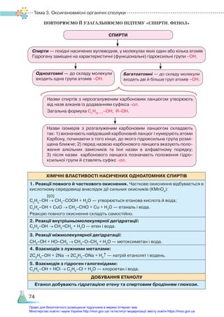 Тема 3. Оксигеновмісні органічні сполуки
74
ПОВТОРЮЄМО Й УЗАГАЛЬНЮЄМО ПІДТЕМУ «СПИРТИ. ФЕНОЛ»
СПИРТИ
Спирти — похідні насичених вуглеводнів, у молекулах яких один або кілька атомів
Гідрогену заміщені на характеристичні (функціональні) гідроксильні групи –ОН.
Назви спиртів з нерозгалуженим карбоновим ланцюгом утворюють
від назв алканів із додаванням суфікса -ол.
Загальна формула Сn
H2n + 1
–OH; R–OH.
Назви ізомерів з розгалуженим карбоновим ланцюгом складають
так: 1) визначають найдовший карбоновий ланцюг і нумерують атоми
Карбону, починаючи з того кінця, до якого гідроксильна група розмі­
щена ближче; 2) перед назвою карбонового ланцюга вказують поло­
ження алкільних замісників та їхні назви в алфавітному порядку;
3) після назви карбонового ланцюга позначають положення гідро­
ксильної групи й ставлять суфікс -ол.
Одноатомні — до складу молекули
входить одна група атомів –ОН.
Багатоатомні — до складу молекули
входять дві й більше груп атомів –ОН.
ХІМІЧНІ ВЛАСТИВОСТІ НАСИЧЕНИХ ОДНОАТОМНИХ СПИРТІВ
1. Реакції повного й часткового окиснення. Часткове окиснення відбувається в
кислотному середовищі внаслідок дії сильних окисників (КMnO4
):
2[O]
C2
H5
–OH → CH3
–COOH + Н2
О — утворюється етанова кислота й вода;
C2
H5
–OH + СuО → CH3
–CHO + Сu + Н2
О — етаналь і вода.
Реакцію повного окиснення складіть самостійно.
2. Реакції внутрішньомолекулярної дегідратації:
C2
H5
–OH → СН2
=СН2
+ Н2
О — етен і вода.
3. Реакції міжмолекулярної дегідратації:
CH3
–OH + НО–СН3
→ СН3
–О–СН3
+ Н2
О — метоксиметан і вода.
4. Взаємодія з лужними металами:
2C2
H5
–OH + 2Na → 2C2
H5
–ONa + H2
↑ — натрій етанолят і водень.
5. Взаємодія з гідроген галогенідами:
C2
H5
–OH + HCl → C2
H5
–Cl + H2
O — хлороетан і вода.
ДОБУВАННЯ ЕТАНОЛУ
Етанол добувають гідратацією етену та спиртовим бродінням глюкози.
Право для безоплатного розміщення підручника в мережі Інтернет має
Міністерство освіти і науки України http://mon.gov.ua/ та Інститут модернізації змісту освіти https://imzo.gov.ua
 