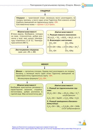 Повторюємо й узагальнюємо підтему «Cпирти. Фенол»
75
ГЛІЦЕРОЛ
ФЕНОЛ
Гліцерол — триатомний спирт, молекулу якого розглядають як
похідну пропану, у якого один атом Гідрогену біля кожного атома
Карбону заміщений на гідроксильну групу –ОН.
Систематична назва — пропан-1,2,3-триол.
Фенол — органічна сполука, будову якої розглядають як похідну
бензену, у молекулі якого один атом Гідрогену заміщений на
характеристичну гідроксильну групу –ОН.
Молекулярна формула С6
Н5
–ОН.
Фізичні властивості
В’язка рідина, безбарвна, солодка
на смак, гігроскопічна, добре роз­
чинна у воді, має низьку темпера­
туру плавлення (17,8 °С). Темпера­
тура кипіння 290 °С.
Фізичні властивості
Безбарвна кристалічна речовина з
характерним запахом, отруйна,
легкоплавка, добре розчинна в
гарячій воді. Має антисептичну дію.
Застосування гліцеролу
(див. рис. 29, с. 69)
Хімічні властивості
1. Реакція повного окиснення:
2С3
Н8
О3
+ 7О2
→ 6СО2
+ 8Н2
О; ∆Н < 0.
2. Взаємодія з металами:
СН2
–ОН СН2
–ОNa
    |                                 |
2 СН–ОН + 6Na → 2 СН–ОNa + 3H2
↑.
    |                                 |
СН2
–ОН СН2
–ОNa
Хімічні властивості
1. Реакції за гідроксильною гру-
пою:
2С6
Н5
–ОН + 2Na → 2С6
Н5
–ОNa + H2
↑;
натрій фенолят
С6
Н5
–OН + NaOH → С6
Н5
–ОNa + H2
O.
2. Реакції заміщення в бензено-
вому кільці:
С6
Н5
–ОН + 3Br2
→ C6
H2
Br3
–OH + 3HBr.
2,4,6-трибромофенол
Право для безоплатного розміщення підручника в мережі Інтернет має
Міністерство освіти і науки України http://mon.gov.ua/ та Інститут модернізації змісту освіти https://imzo.gov.ua
 