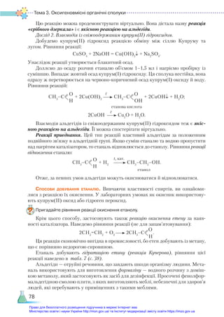 Тема 3. Оксигеновмісні органічні сполуки
78
Цю реакцію можна продемонструвати віртуально. Вона дістала назву реакція
«срібного дзеркала» і є якісною реакцією на альдегіди.
Дослід 2. Взаємодія із свіжоодержаним купрум(ІІ) гідроксидом.
Добудемо купрум(ІІ) гідроксид реакцією обміну між сіллю Купруму та
лугом. Рівняння реакції:
СuSO4
+ 2NaOH = Cu(OH)2
↓ + Na2
SO4
.
Унаслідок реакції утворюється блакитний осад.
Доллємо до осаду розчин етаналю об’ємом 1–1,5 мл і нагріємо пробірку із
сумішшю. Випадає жовтий осад купрум(І) гідроксиду. Ця сполука нестійка, вона
одразу ж перетворюється на червоно-коричневий осад купрум(І) оксиду й воду.
Рівняння реакцій:
СН3
–С
О
Н
+ 2Cu(OH)2
СН3
–С
О
OН
+ 2CuOH↓ + H2
O;
						 етанова кислота
2CuOH Cu2
O + H2
O.
Взаємодія альдегідів із свіжоодержаним купрум(ІІ) гідроксидом теж є якіс-
ною реакцією на альдегіди. Її можна спостерігати віртуально.
Реакції приєднання. Цей тип реакцій властивий альдегідам за положенням
подвійного зв’язку в альдегідній групі. Якщо суміш етаналю та водню пропустити
над нагрітим каталізатором, то етаналь відновлюється до етанолу. Рівняння реакції
відновлення етаналю:
СН3
–С
О
Н
+ H2
СН3
–СН2
–ОН.
						                     етанол
Отже, за певних умов альдегіди можуть окиснюватися й відновлюватися.
Способи добування етаналю. Вивчаючи властивості спиртів, ви ознайоми-
лися з реакцією їх окиснення. У лабораторних умовах як окисник використову-
ють купрум(ІІ) оксид або гідроген пероксид.
Пригадайте рівняння реакції окиснення етанолу.
Крім цього способу, застосовують також реакцію окиснення етену за наяв-
ності каталізатора. Наведемо рівняння реакції (не для запам’ятовування):
2СН2
=СН2
+ О2
2СН3
–С
О
Н
.
Ця реакція економічно вигідна в промисловості, бо етен добувають із метану,
що є порівняно недорогою сировиною.
Етаналь добувають гідратацією етину (реакція Кучерова), рівняння цієї
реакції наведено в табл. 7 (с. 38).
Альдегіди — отруйні речовини, що завдають шкоди організму людини. Мета-
наль використовують для виготовлення формаліну — водного розчину з доміш-
кою метанолу, який застосовують як засіб для дезінфекції. Просочені фенолфор-
мальдегідною смолою плити, з яких виготовляють меблі, небезпечні для здоров’я
людей, які перебувають у приміщеннях з такими меблями.
t
t
t, кат.
Право для безоплатного розміщення підручника в мережі Інтернет має
Міністерство освіти і науки України http://mon.gov.ua/ та Інститут модернізації змісту освіти https://imzo.gov.ua
 