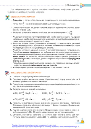 § 16. Альдегіди
79
Для обороноздатності країни потрібне виробництво вибухових речовин.
Сировиною для їх добування є метаналь.
ПІД­
СУ­
МО­
ВУ­
Є­
МО ВИВЧЕНЕ
•	 Альдегіди — органічні речовини, до складу молекул яких входить альдегідна
	 група –С О
Н
, яка визначає властивості цього класу речовин.
•	 Систематичні назви альдегідів походять від назв відповідних алканів з дода­
ванням суфікса -аль.
•	 Альдегіди утворюють гомологічний ряд. Загальна формула R–С О
Н
.
•	 Альдегідам властива структурна ізомерія карбонового ланцюга. Нумерація
найдовшого карбонового ланцюга починається з атома Карбону характерис­
тичної (функціональної) альдегідної групи.
•	 Альдегіди — леткі рідини (за винятком метаналю) з різким запахом, розчинні
у воді. Через відсутність водневих зв’язків між їхніми молекулами мають нижчі
температури кипіння, ніж у відповідних спиртів.
•	 Альдегіди вступають у реакції повного й часткового заміщення та приєднання.
Реакції часткового окиснення, що відбуваються між альдегідами та амоніач­
ним розчином аргентум(І) оксиду й свіжоодержаним купрум(ІІ) гідроксидом, —
якісні реакції на альдегіди, оскільки внаслідок першої реакції утворюється
«срібне дзеркало», а внаслідок другої — червоно-коричневий осад купрум(І)
оксиду Сu2
О.
•	 Реакції приєднання відбуваються за положенням подвійного зв’язку в альде­
гідній групі. Альдегіди відновлюються до спиртів.
•	 У лабораторних умовах альдегіди добувають окисненням спиртів.
ЗАВ­
ДАН­
НЯ ДЛЯ САМОКОН­
ТРО­
ЛЮ
1.	 Поясніть склад і будову молекул альдегідів.
2.	 Охарактеризуйте характеристичну (функціональну) групу альдегідів та її
вплив на фізичні властивості цих сполук.
3.	 Поясніть, як експериментально відрізнити альдегіди від інших органічних спо­
лук. Напишіть рівняння реакцій.
4.	 Складіть рівняння реакцій за схемами:
	 а) СН3
–С О
Н
+ Ag2
O … ;		 б) СН3
–С О
Н
+ Сu(OH)2
… ;
	 в) СН3
–С О
Н
+ Н2
… ; 			 г) С2
Н5
–С О
Н
+ O2
… .
5.	 Поясніть, як експериментально визначити речовини: а) етаналь і пропанол;
б) гліцерол і етаналь; в) фенол і метаналь; г) фенол і гліцерол. Складіть рів­
няння реакцій, де це можливо.
6.	 Під час нагрівання етаналю з купрум(ІІ) гідроксидом випав червоно-коричне­
вий осад масою 1,44 г. Обчисліть масу етаналю, що вступив у реакцію.
7.	 Обчисліть, який об’єм метаналю (н. у.) і масу води потрібно взяти, щоб при­
готувати розчин формаліну масою 200 г із масовою часткою метаналю 0,4.
t t
t
Право для безоплатного розміщення підручника в мережі Інтернет має
Міністерство освіти і науки України http://mon.gov.ua/ та Інститут модернізації змісту освіти https://imzo.gov.ua
 