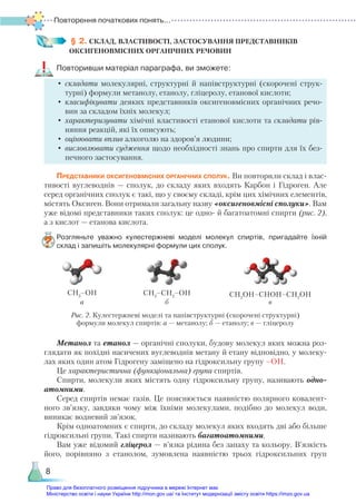 Повторення початкових понять...
8
§ 2. СКЛАД, ВЛАСТИВОСТІ, ЗАСТОСУВАННЯ ПРЕДСТАВНИКІВ
ОКСИГЕНО­
ВМІСНИХ ОРГАНІЧНИХ РЕЧОВИН
Повторивши матеріал параграфа, ви зможете:
•	складати молекулярні, структурні й напівструктурні (скорочені струк-
турні) формули метанолу, етанолу, гліцеролу, етанової кислоти;
•	класифікувати деяких представників оксигеновмісних органічних речо-
вин за складом їхніх молекул;
•	характеризувати хімічні властивості етанової кислоти та складати рів-
няння реакцій, які їх описують;
•	оцінювати вплив алкоголю на здоров’я людини;
•	висловлювати судження щодо необхідності знань про спирти для їх без-
печного застосування.
Представники оксигеновмісних органічних сполук. Ви повторили склад і влас-
тивості вуглеводнів — сполук, до складу яких входять Карбон і Гідроген. Але
серед органічних сполук є такі, що у своєму складі, крім цих хімічних елементів,
містять Оксиген. Вони отримали загальну назву «оксигеновмісні сполуки». Вам
уже відомі представники таких сполук: це одно- й багатоатомні спирти (рис. 2),
а з кислот — етанова кислота.
Розгляньте уважно кулестержневі моделі молекул спиртів, пригадайте їхній
склад і запишіть молекулярні формули цих сполук.
СН3
–ОН СН3
–СН2
–ОН СН2
ОН–СНОН–СН2
ОН
а б в
Рис. 2. Кулестержневі моделі та напівструктурні (скорочені структурні)
формули молекул спиртів: а — метанолу; б — етанолу; в — гліцеролу
Метанол та етанол — органічні сполуки, будову молекул яких можна роз-
глядати як похідні насичених вуглеводнів метану й етану відповідно, у молеку-
лах яких один атом Гідрогену заміщено на гідроксильну групу –ОН.
Це характеристична (функціональна) група спиртів.
Спирти, молекули яких містять одну гідроксильну групу, називають одно­
атомними.
Серед спиртів немає газів. Це пояснюється наявністю полярного ковалент-
ного зв’язку, завдяки чому між їхніми молекулами, подібно до молекул води,
виникає водневий зв’язок.
Крім одноатомних є спирти, до складу молекул яких входять дві або більше
гідроксильні групи. Такі спирти називають багатоатомними.
Вам уже відомий гліцерол — в’язка рідина без запаху та кольору. В’язкість
його, порівняно з етанолом, зумовлена наявністю трьох гідроксильних груп
Право для безоплатного розміщення підручника в мережі Інтернет має
Міністерство освіти і науки України http://mon.gov.ua/ та Інститут модернізації змісту освіти https://imzo.gov.ua
 