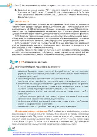 Тема 3. Оксигеновмісні органічні сполуки
80
8.	 Органічна речовина масою 7,2 г повністю згоріла в атмосфері кисню.
Утворився карбон(ІV) оксид об’ємом 8,96 л (н. у.) і вода масою 7,2 г. Густина
пари речовини за етеном становить 2,57. Обчисліть і виведіть молекулярну
формулу речовини.
ЦІКАВО ЗНАТИ
Поширений у світі напій кока-кола містить речовини з Е-числами, які викликають
небезпечні для здоров’я наслідки. Зокрема, речовини Е-950 — калій ацесульфам, який
використовують з Е-951 (аспартамом). Перший — цукрозамінник, що у 200 разів солод­
ший за сахарозу. Добрий консервант, не викликає алергії, малокалорійний. Другий —
цукрозамінникдляхворихнадіабет,ускладіякогодвіамінокислоти:аспарагініфеніламін.
Е-950 містить у своєму складі речовини, які погіршують роботу серцево-судин­
ної системи, і аспарогенову кислоту, що спричиняє збудження нервової системи та
з часом може викликати звикання. Тому ці продукти не рекомендуються дітям.
Е-951 у жаркому кліматі (за температури 30 °С і вище) розкладається в газованій
воді на формальдегід, метанол, фенілаланін тощо. Метанол перетворюється на
формальдегід, а той — на мурашину кислоту.
Аспартам провокує такі хвороби: пухлини мозку, склероз, епілепсію, базедову
хворобу, хронічне нездужання, туберкульоз і може призвести до смерті. Усі, хто
захоплюється цим напоєм, мають усвідомити небезпеку для власного здоров’я.
§ 17. КАРБОНОВІ КИСЛОТИ
Вивчивши матеріал параграфа, ви зможете:
•	називати формули, характеристичні (функціональні) групи, загальну
формулу кислот; насичені одноосновні карбонові кислоти за систематич-
ною номенклатурою;
•	наводити приклади одноосновних карбонових кислот;
•	розрізняти молекулярні формули спиртів, альдегідів, карбонових кислот;
•	пояснювати вплив характеристичної (функціональної) групи на фізичні
й хімічні властивості насичених одноосновних карбонових кислот; склад
молекул; будову характеристичної (функціональної) групи;
•	характеризувати хімічні властивості насичених одноосновних карбо­
нових кислот;
•	складати рівняння реакцій, що характеризують властивості насичених
одноосновних карбонових кислот, їх добування;
•	порівнювати хімічні властивості насичених одноосновних карбонових
кислот із неорганічними кислотами;
•	виявляти наявність органічних кислот у харчових продуктах.
Поширення в природі, класифікація. Карбонові кислоти, на відміну від альдегідів,
дуже поширені в природі органічні сполуки. Вони входять до складу рослинних і
тваринних організмів. Мурашина, лимонна, щавлева, янтарна, яблучна кислоти є у
вільному стані, водночас залишки їхніх молекул містять у своєму складі жири,
естери й інші сполуки. До таких кислот належать етанова (оцтова), бутанова (мас-
ляна), гексадеканова (пальмітинова), октадеканова (стеаринова) та ін.
Право для безоплатного розміщення підручника в мережі Інтернет має
Міністерство освіти і науки України http://mon.gov.ua/ та Інститут модернізації змісту освіти https://imzo.gov.ua
 