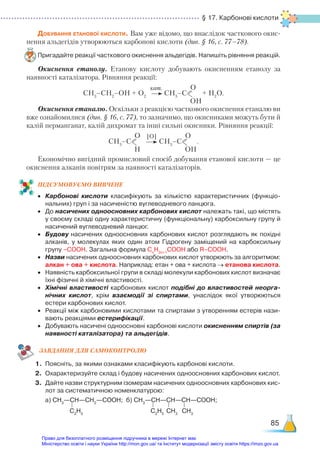 § 17. Карбонові кислоти
85
Добування етанової кислоти. Вам уже відомо, що внаслідок часткового окис-
нення альдегідів утворюються карбонові кислоти (див. § 16, с. 77–78).
Пригадайте реакції часткового окиснення альдегідів. Напишіть рівняння реакцій.
Окиснення етанолу. Етанову кислоту добувають окисненням етанолу за
наявності каталізатора. Рівняння реакції:
СН3
–СН2
–ОН + О2
СН3
–С
О
OН
+ H2
O.
Окиснення етаналю. Оскільки з реакцією часткового окиснення етаналю ви
вже ознайомилися (див. § 16, с. 77), то зазначимо, що окисниками можуть бути й
калій перманганат, калій дихромат та інші сильні окисники. Рівняння реакції:
СН3
–С
О
Н
СН3
–С
О
OН
.
Економічно вигідний промисловий спосіб добування етанової кислоти — це
окиснення алканів повітрям за наявності каталізаторів.
ПІД­
СУ­
МО­
ВУ­
Є­
МО ВИВЧЕНЕ
•	 Карбонові кислоти класифікують за кількістю характеристичних (функціо­
нальних) груп і за насиченістю вуглеводневого ланцюга.
•	 До насичених одноосновних карбонових кислот належать такі, що містять
у своєму складі одну характеристичну (функціональну) карбоксильну групу й
насичений вуглеводневий ланцюг.
•	 Будову насичених одноосновних карбонових кислот розглядають як похідні
алканів, у молекулах яких один атом Гідрогену заміщений на карбоксильну
групу –СООН. Загальна формула Сn
H2n+1
COOH або R–COOH.
•	 Назви насичених одноосновних карбонових кислот утворюють за алгоритмом:
алкан + ова + кислота. Наприклад: етан + ова + кислота → етанова кислота.
•	 Наявність карбоксильної групи в складі молекули карбонових кислот визначає
їхні фізичні й хімічні властивості.
•	 Хімічні властивості карбонових кислот подібні до властивостей неорга-
нічних кислот, крім взаємодії зі спиртами, унаслідок якої утворюються
естери карбонових кислот.
•	 Реакції між карбоновими кислотами та спиртами з утворенням естерів нази­
вають реакціями естерифікації.
•	 Добувають насичені одноосновні карбонові кислоти окисненням спиртів (за
наявності каталізатора) та альдегідів.
ЗАВ­
ДАН­
НЯ ДЛЯ САМОКОН­
ТРО­
ЛЮ
1.	 Поясніть, за якими ознаками класифікують карбонові кислоти.
2.	 Охарактеризуйте склад і будову насичених одноосновних карбонових кислот.
3.	 Дайте назви структурним ізомерам насичених одноосновних карбонових кис­
лот за систематичною номенклатурою:
	 а) СН3
—СН—СН2
—СООН; б) СН3
—СН—СН—СН—СООН;
кат.
[O]
С2
Н5
С2
Н5
СН3
СН3
Право для безоплатного розміщення підручника в мережі Інтернет має
Міністерство освіти і науки України http://mon.gov.ua/ та Інститут модернізації змісту освіти https://imzo.gov.ua
 