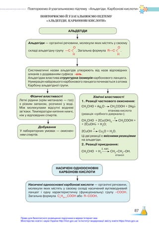Повторюємо й узагальнюємо підтему «Альдегіди. Карбонові кислоти»
87
ПОВТОРЮЄМО Й УЗАГАЛЬНЮЄМО ПІДТЕМУ ­
«АЛЬДЕГІДИ. КАРБОНОВІ КИСЛОТИ»
АЛЬДЕГІДИ
Альдегіди — органічні речовини, молекули яких містять у своєму
складі альдегідну групу —С
О
Н
. Загальна формула R—С
О
Н
.
Систематичні назви альдегідів утворюють від назв відповідних
алканів з додаванням суфікса -аль.
Альдегідам властива структурна ізомерія карбонового ланцюга.
Нумерація найдовшого карбонового ланцюга починається з атома
Карбону альдегідної групи.
Фізичні властивості
Леткі рідини (крім метаналю — газ)
з різким запахом, розчинні у воді.
Між молекулами відсутні водневі
зв’язки. Температури кипіння нижчі,
ніж у відповідних спиртів.
Добування
У лабораторних умовах — окиснен-
ням спиртів.
Хімічні властивості
1. Реакції часткового окиснення:
СН3
СНО + Ag2
O СН3
СOОН + 2Ag↓
етанова кислота
(реакція «срібного дзеркала»);
t
СН3
СНО + 2Сu(OH)2
СН3
СOОН +
+ 2CuOH↓ + H2
O;
t
2CuOH Cu2
O + H2
O.
Ці дві реакції є якісними реакціями
на альдегіди.
2. Реакції приєднання:
                            t, кат.
СН3
СНО + Н2
СН3
–СН2
–ОН.
етанол
НАСИЧЕНІ ОДНООСНОВНІ  
КАРБОНОВІ КИСЛОТИ
Насичені одноосновні карбонові кислоти — органічні речовини,
молекули яких містять у своєму складі насичений вуглеводневий
ланцюг і одну характеристичну (функціональну) групу –СООН.
Загальна формула Сn
H2n+1
COOH або R–COOH.
Право для безоплатного розміщення підручника в мережі Інтернет має
Міністерство освіти і науки України http://mon.gov.ua/ та Інститут модернізації змісту освіти https://imzo.gov.ua
 