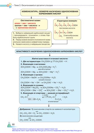 Тема 3. Оксигеновмісні органічні сполуки
88
НОМЕНКЛАТУРА, ІЗОМЕРІЯ НАСИЧЕНИХ ОДНООСНОВНИХ
КАРБОНОВИХ КИСЛОТ
Систематичні назви:
алкан + ова + кислота
пропан + ова + кислота
пропанова кислота
Структурна ізомерія:
5 4 3 2 1
СН3
–СН2
–СН2
–СН2
–СООН
пентанова кислота
4 3 2 1
СН3
–СН–СН2
–СООН
3-метилбутанова
кислота
СН3
1.	 Вибрати найдовший карбоновий ланцюг
і пронумерувати, починаючи з атома Кар­
бону карбоксильної групи.
2.	 Перед назвою вказати положення й назви
алкільних замісників в алфавітному порядку.
3.	 Назвати кислоту з найдовшим ланцюгом.
ВЛАСТИВОСТІ НАСИЧЕНИХ ОДНООСНОВНИХ КАРБОНОВИХ КИСЛОТ
Хімічні властивості етанової кислоти:
1. Дія на індикатори: СН3
СООН СН3
СОО–
+ Н+
.
2. Взаємодія з металами:
2СН3
СООН + Mg (СН3
СОО)2
Mg + H2
↑;
магній етаноат
2СН3
СООН + Mg 2СН3
СОО–
+ Mg2+
+ H2
↑.
3. Взаємодія з лугами:
СН3
СООН + NaOH СН3
СООNa + H2
O;
натрій етаноат
СН3
СООН + Na+
+ OH–
СН3
СОО–
+ Na+
+ H2
O.
4. Взаємодія із солями:
2СН3
СООН + Na2
СO3
2СН3
СООNa + CO2
↑ + H2
O;
2СН3
СООН + 2Na+
+ CO3
2–
2СН3
СОО–
+ 2Na+
+ CO2
↑ + H2
O.
5. Взаємодія зі спиртами — реакція естерифікації:
СН3
–С
О
ОН + НО–С2
Н5
СН3
–С
О
О–С2
Н5
+ Н2
О.
етилетаноат
t, H2
SO4
Добування: 1) окисненням спиртів за наявності каталізатора:
                                        кат.
СН3
–СН2
–ОН + О2
СН3
–СООН + H2
O;
2) окисненням альдегідів:
[О]
СН3
–СНО СН3
–СООН.
Право для безоплатного розміщення підручника в мережі Інтернет має
Міністерство освіти і науки України http://mon.gov.ua/ та Інститут модернізації змісту освіти https://imzo.gov.ua
 